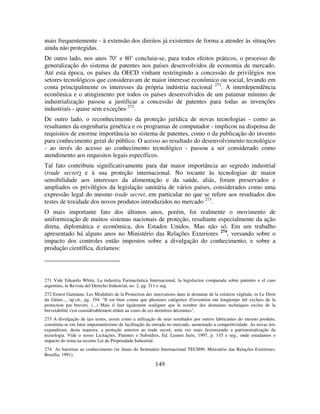 149
mais frequentemente - à extensão dos direitos já existentes de forma a atender às situações
ainda não protegidas.
De outro lado, nos anos 70’ e 80’ concluiu-se, para todos efeitos práticos, o processo de
generalização do sistema de patentes nos países desenvolvidos de economia de mercado.
Até esta época, os países da OECD vinham restringindo a concessão de privilégios nos
setores tecnológicos que consideravam de maior interesse econômico ou social, levando em
conta principalmente os interesses da própria indústria nacional 271
. A interdependência
econômica e o atingimento por todos os países desenvolvidos de um patamar mínimo de
industrialização passou a justificar a concessão de patentes para todas as invenções
industriais - quase sem exceções 272
.
De outro lado, o reconhecimento da proteção jurídica de novas tecnologias - como as
resultantes da engenharia genética e os programas de computador - implicou na dispensa de
requisitos de enorme importância no sistema de patentes, como o da publicação do invento
para conhecimento geral do público. O acesso ao resultado do desenvolvimento tecnológico
- ao invés do acesso ao conhecimento tecnológico - passou a ser considerado como
atendimento aos requisitos legais específicos.
Tal fato contribuiu significativamente para dar maior importância ao segredo industrial
(trade secret) e à sua proteção internacional. No tocante às tecnologias de maior
sensibilidade aos interesses da alimentação e da saúde, aliás, foram preservados e
ampliados os privilégios da legislação sanitária de vários países, considerados como uma
expressão legal do mesmo trade secret, em particular no que se refere aos resultados dos
testes de toxidade dos novos produtos introduzidos no mercado 273
.
O mais importante fato dos últimos anos, porém, foi realmente o movimento de
uniformização de muitos sistemas nacionais de proteção, resultante especialmente da ação
direta, diplomática e econômica, dos Estados Unidos. Mas não só. Em um trabalho
apresentado há alguns anos no Ministério das Relações Exteriores 274
, versando sobre o
impacto dos controles então impostos sobre a divulgação do conhecimento, e sobre a
produção científica, dizíamos:
271 Vide Eduardo White, La industria Farmacêutica Internacional, la legislacíon comparada sobre patentes e el caso
argentino, in Revista del Derecho Industrial, no. 2, pg. 311 e seg.
272 Ernest Gutmann, Les Modalités de la Protection des innovations dans le domaine de la création végétale, in Le Droit
du Génie..., op.cit., pg. 194: "Il est bien connu que plusieurs catégories d'invention ont longtemps été exclues de la
protection par brevets. (...) Mais il faut également souligner que le nombre des domaines techniques exclus de la
brevetabilité s'est considérablement réduit au cours de ces dernières décennies".
273 A divulgação de tais testes, assim como a utilização de seus resultados por outros fabricantes do mesmo produto,
constituía-se em fator importantíssimo de facilitação da entrada no mercado, aumentado a competitividade. As novas leis
expandiram, desta maneira, a proteção anterior ao trade secret, uma vez mais favorecendo a patrimonialização da
tecnologia. Vide o nosso Licitações, Patentes e Subsídios, Ed. Lumen Juris, 1997, p. 135 e seg., onde estudamos o
impacto do tema na recente Lei de Propriedade Industrial.
274 As barreiras ao conhecimento (in Anais do Seminário Internacional TECH90. Ministério das Relações Exteriores,
Brasília, 1991).
 