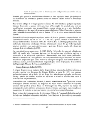 15
na luta da necessidade contra os elementos e contra condições de vida e estímulos para seu
desenvolvimento.”
Votados, pela geografia, ao subdesenvolvimento, só uma legislação liberal que protegesse
os monopólios de importação poderia assim nos fornecer objetos novos da tecnologia
mundial.
Não tivemos tal tipo de evolução quanto às marcas. Até 1875 não havia qualquer legislação
tratando do assunto e, quando entrou em vigor a Convenção, foi apontada uma série de
modificações necessárias para compatibilizar a norma interna ao novo ato. Supria-lhe,
talvez a falta o uso dos nomes de empresa, nas condições do Código Comercial: o primeiro
caso conhecido de contrafação de marcas data de 1873, e se refere a uma indústria baiana
de rapé.
Uma série de leis extravagantes regulou a matéria de marcas, patentes e, eventualmente, de
concorrência desleal, do fim do séc. XIX até 1945, quando tivemos o nosso primeiro
Código de Propriedade Industrial, o Dec. lei 7.903/45. Esta excelente peça legislativa, cuja
elaboração demonstra sofisticação técnica infinitamente maior do que toda legislação
anterior, subsistiu - em seus aspectos penais - por mais de meio século, até o início de
vigência deste novo Código de 1996.
Ao contrário dos seus antecessores de 1945, 1967 e 1969, todos decretos-lei, o Código de
1971 foi votado pelo Congresso Nacional, em discussões com a indústria nacional e
estrangeira e os advogados especialistas, documentadas nos Anais então publicados.
Exercício democrático, a votação da lei não escapou das intervenções informais, até mesmo
folclóricas, propiciadas pelo clima político e ideológico da época, mas também refletia a
influência técnica, especialmente alemã, propiciada pelo início do programa de assistência
da Organização Mundial da Propriedade Industrial.
Origem do projeto da Lei 9.279/96
A origem do processo de mudança da lei de propriedade industrial é, indubitavelmente, a
pressão exercida pelo Governo dos Estados Unidos, a partir de 1987, com sanções
unilaterais impostas sob a Seção 301 do Trade Act. Não obstante aplicadas no Governo
Sarney, apenas no mandato seguinte se iniciaram as tratativas oficiais com vistas à
elaboração de um projeto de lei.
Consentânea com tal momento histórico, a política do Governo Collor 12
para com o setor
tecnológico, embora ressoando as propostas da Nova Política Industrial do Governo
anterior, não levada à prática desde sua formulação em 1988, importou na prática em
contenção dos meios públicos aplicados no desenvolvimento tecnológico e em redução dos
mecanismos de proteção ao mercado interno, em especial no setor de informática.
Desta postura derivam as propostas de reforma do Código da Propriedade Industrial, da Lei
de Software, da Lei de Informática, da Lei do Plano Nacional de Informática e Automação
12 A diretriz ao setor industrial e tecnológico foi delineada pela Portaria Interministerial no. 346 de julho de 1990.
 