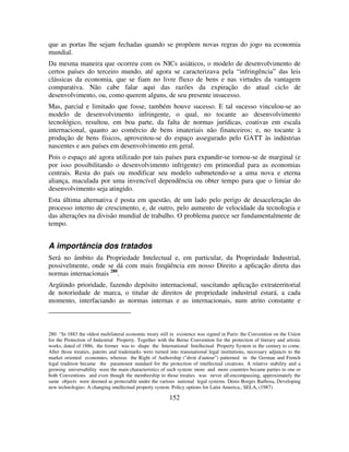 152
que as portas lhe sejam fechadas quando se propõem novas regras do jogo na economia
mundial.
Da mesma maneira que ocorreu com os NICs asiáticos, o modelo de desenvolvimento de
certos países do terceiro mundo, até agora se caracterizava pela “infringência” das leis
clássicas da economia, que se fiam no livre fluxo de bens e nas virtudes da vantagem
comparativa. Não cabe falar aqui das razões da expiração do atual ciclo de
desenvolvimento, ou, como querem alguns, de seu presente insucesso.
Mas, parcial e limitado que fosse, também houve sucesso. E tal sucesso vinculou-se ao
modelo de desenvolvimento infringente, o qual, no tocante ao desenvolvimento
tecnológico, resultou, em boa parte, da falta de normas jurídicas, coativas em escala
internacional, quanto ao comércio de bens imateriais não financeiros; e, no tocante à
produção de bens físicos, aproveitou-se do espaço assegurado pelo GATT às indústrias
nascentes e aos países em desenvolvimento em geral.
Pois o espaço até agora utilizado por tais países para expandir-se tornou-se de marginal (e
por isso possibilitando o desenvolvimento infrigente) em primordial para as economias
centrais. Resta do país ou modificar seu modelo submetendo-se a uma nova e eterna
aliança, maculada por uma invencível dependência ou obter tempo para que o limiar do
desenvolvimento seja atingido.
Esta última alternativa é posta em questão, de um lado pelo perigo de desaceleração do
processo interno de crescimento, e, de outro, pelo aumento de velocidade da tecnologia e
das alterações na divisão mundial de trabalho. O problema parece ser fundamentalmente de
tempo.
A importância dos tratados
Será no âmbito da Propriedade Intelectual e, em particular, da Propriedade Industrial,
possivelmente, onde se dá com mais freqüência em nosso Direito a aplicação direta das
normas internacionais 280
.
Argüindo prioridade, fazendo depósito internacional, suscitando aplicação extraterritorial
de notoriedade de marca, o titular de direitos de propriedade industrial estará, a cada
momento, interfaciando as normas internas e as internacionais, num atrito constante e
280 “In 1883 the oldest multilateral economic treaty still in existence was signed in Paris: the Convention on the Union
for the Protection of Industrial Property. Together with the Berne Convention for the protection of literary and artistic
works, dated of 1886, the former was to shape the International Intellectual Property System in the century to come.
After those treaties, patents and trademarks were turned into transnational legal institutions, necessary adjuncts to the
market oriented economies, whereas the Right of Authorship ("droit d'auteur") patterned in the German and French
legal tradition became the paramount standard for the protection of intellectual creations. A relative stability and a
growing universability were the main characteristics of such system: more and more countries became parties to one or
both Conventions and even though the membership to those treaties was never all-encompassing, approximately the
same objects were deemed as protectable under the various national legal systems. Denis Borges Barbosa, Developing
new technologies: A changing intellectual property system. Policy options for Latin America., SELA, (1987)
 