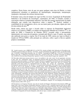 153
complexo. Desta forma, mais do que em quase qualquer outra área do Direito, se torna
indispensável relembrar os parâmetros de internalização, interpretação, interpretação,
integração e destinação das normas internacionais.
É bastante vasta a teia de tratados em vigor no País; no nosso “Legislação da Propriedade
Industrial e do Comércio de Tecnologia”, registramos, até 1982, 13 tratados, acordos e
convenções relativas à propriedade industrial, sem falar das normas internacionais de dupla
tributação, que contam com dispositivos sobre a matéria 281
. Notável, também, a
estabilidade de tais instrumentos, ativos, em sua maior parte, por décadas, alguns por mais
de uma centena de anos 282
Desde então, entrou em vigor o Acordo sobre os aspectos da Propriedade intelectual
relativos ao Comércio (TRIPs), no âmbito da Organização Mundial do Comércio 283
e, em
junho de 2000, o Tratado-Lei de Patentes (PLT), versando sobre o procedimento
administrativo de concessão de patentes, assinado pelo Brasil e mais 53 países, mas ainda
não ratificado nem posto a vigorar. Em 23 de maio de 1999, entrou em vigor no Brasil o
tratado de 1978 da UPOV, sobre proteção aos cultivares, sobre o qual se fala no capítulo
próprio à modalidade.
281 Acordo executivo com a OMPI (RPI 423, de 28/11/78), Acordo de Madri sobre Indicações de Procedência (dec.
19.056/29), Acordo de Berna de 1920 (dec. 16.415/24), Acordo de Neufchatel (dec. legislativo 6/47), Acordo Brasil-Itália
(dec. 28.369/50), Acordo Brasil-Alemanha (dec. 49. 956/58), Convenção da OMPI (dec. 75.541/75), Convenção de
Buenos Aires (dec. 11.588/1915), Convenção de Paris (dec. 75.542/75), PCT (dec. 81.742/78), Convenção de Santiago
(dec.16.685/24), Convenio Brasil-Panamá (dec. legislativo 15/50), Convênio Brasil-Uruguai (dec. legislativo. 1/50).
282 That rather stable treaty structure, however, was to be modified in the early sixties by new agreements necessary
to deal with new technological fields not adequately protected within the prior patent system. The first important
international agreement dealing on Intellectual Property after the two grandfather Conventions was that establishing the
International Union for the Protection of New Varieties and Plants (UPOV), signed since 1961 by 17 countries. The
patent-like system then created in a supranational basis was taking into account the commercially meaningful
developments occurred during the last decades in the agronomical technologies. The rising of the new biotechnologies
also led in 1977 to the execution of another general treaty, which notwithstanding its rather ancillary purpose
emphasizes the role of the intellectual property in the development of new technical areas. Already signed by 18 countries
(including both the U.S.A. and the U.R.S.S. but excluding Japan), the Budapest Treaty on the International
Recognition of the Deposit of Microorganisms seems to be the advanced echelon of a new set of agreements required to
extend legal coverage to biological inventions. Some other probably interesting new proposals where not yet converted in
actual International Agreements: the exercises held within the World Intellectual Property Organisation (WIPO) to
discuss the advisability of a Software Treaty for instance, had no issue to date even though new meetings have been
convened on the related, but quite distinct, question of the protection of semiconductor chips. When it is possible to
point out international legislative initiatives as those lastly mentioned, as a rule much more commotion was already
felt in the national level; by dedicating our preliminary remarks to the multilateral conventions and discussions,
therefore, we tried to stress the importance of the new technological conquests for the changing of the Intellectual
Property System.( SELA 1987, op.cit.)
283 Encontram-se no Congresso Nacional uma série de Acordos de Proteção e Promoção de Investimento (APPIs) que
dispõe sobre, entre outras matérias, propriedade intelectual. A partir de 1993, o Itamaraty negociou uma série de APPI,
concluindo acordos, ao momento em que se escreve, sob apreciação do Congresso Nacional, com o Chile, Portugal, Reino
Unido e Suíça. Além disto, manteve negociações com a Alemanha, a Itália, a França, a Coréia, a China, os Países Baixos e
a Noruega. Também foi assinado o acordo quadripartite no âmbito do MERCOSUL. O Brasil também negociou o Tratado
de Proteção de Topografias de Circuitos Integrados, ainda não em vigor, e estudou a adesão à UPOV.
 