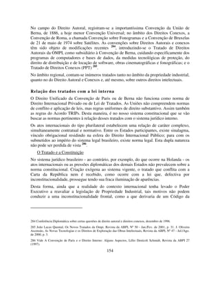 154
No campo do Direito Autoral, registram-se a importantíssima Convenção da União de
Berna, de 1886, a hoje menor Convenção Universal; no âmbito dos Direitos Conexos, a
Convenção de Roma, a chamada Convenção sobre Fonogramas e a Convenção de Bruxelas
de 21 de maio de 1974 sobre Satélites. As convenções sobre Direitos Autorais e conexos
têm sido objeto de modificações recentes 284
, introduzindo-se o Tratado de Direitos
Autorais da OMPI, como subsidiário à Convenção de Berna, cuidando especificamente dos
programas de computadores e bases de dados, da medidas tecnológicas de proteção, do
direito de distribuição e de locação de software, obras cinematográficas e fonográficas; e o
Tratado de Direitos Conexos (PPT) 285
.
No âmbito regional, contam-se inúmeros tratados tanto no âmbito da propriedade industrial,
quanto no do Direito Autoral e Conexos e, até mesmo, sobre outros direitos intelectuais.
Relação dos tratados com a lei interna
O Direito Unificado da Convenção de Paris ou de Berna não funciona como norma de
Direito Internacional Privado ou de Lei de Tratados. As Uniões não compreendem normas
de conflito e aplicação de leis, mas regras uniformes de direito substantivo. Assim também
as regras do Acordo TRIPs. Desta maneira, é no nosso sistema constitucional que se vão
buscar as normas pertinentes à relação desses tratados com o sistema jurídico interno.
Os atos internacionais do tipo plurilateral estabelecem uma relação de caráter complexo,
simultaneamente contratual e normativo. Entre os Estados participantes, existe sinalagma,
vínculo obrigacional residindo na esfera do Direito Internacional Público; para com os
submetidos ao império do sistema legal brasileiro, existe norma legal. Esta dupla natureza
não pode ser perdida de vista 286
.
O Tratado e a Constituição
No sistema jurídico brasileiro - ao contrário, por exemplo, do que ocorre na Holanda - os
atos internacionais ou as pressões diplomáticas dos demais Estados não prevalecem sobre a
norma constitucional. Criação exógena ao sistema vigente, o tratado que conflita com a
Carta da República nem é recebido, como ocorre com a lei que, defectiva por
inconstitucionalidade, prossegue tendo sua fraca iluminação de aparências.
Desta forma, ainda que a realidade do contexto internacional tenha levado o Poder
Executivo a reavaliar a legislação de Propriedade Industrial, tais motivos não podem
conduzir a uma inconstitucionalidade frontal, como a que derivaria de um Código da
284 Conferência Diplomática sobre certas questões de direito autoral e direitos conexos, dezembro de 1996.
285 João Lucas Quental, Os Novos Tratados da Ompi. Revista da ABPI, Nº 50 - Jan./Fev. de 2001, p. 31. J. Oliveira
Ascensão, As Novas Tecnologias e os Direitos de Exploração das Obras Intelectuais, Revista da ABPI, Nº 47 - Jul./Ago.
de 2000, p. 3.
286 Vide A Convenção de Paris e o Direito Interno: Alguns Aspectos, Lélio Denícoli Schmidt, Revista da ABPI 27
(1997).
 