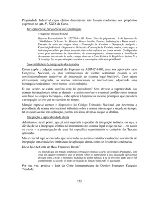 155
Propriedade Industrial cujos efeitos discerníveis não fossem conformes aos propósitos
expressos no Art. 5º. XXIX da Carta.
Jurisprudência: prevalência da Constituição
> Supremo Tribunal Federal
Recurso Extraordinário N 172720-9 - RJ. Fonte: Data do julgamento: 6 de fevereiro de
1996.Relator: O Exmo. Sr. Ministro Marco Aurélio. Ementa. Indenização - Dano moral -
Extravio de mala em viagem aérea - Convenção de Varsóvia - Observação mitigada -
Constituição Federal - Supremacia. O fato de a Convenção de Varsóvia revelar, como regra, a
indenização tarifada por danos materiais não exclui a relativa aos danos morais. Configurados
esses pelo sentimento de desconforto, de constrangimento, aborrecimento e humilhação
decorrentes do extravio de mala, cumpre observar a Carta Política da República - incisos V e
X do artigo 5o, no que sobrepõe a tratados e convenções ratificados pelo Brasil.
Suscetibilidade de integração dos tratados
Como expõe o julgado seminal do Supremo na ADIMC-1480, uma vez aprovados pelo
Congresso Nacional, os atos internacionais de caráter normativo passam a ser
constitucionalmente suscetíveis de integração ao sistema legal brasileiro. Caso sejam
efetivamente integradas, as normas internacionais se internalizam, adquirindo uma
hierarquia equivalente - pelo menos - a lei ordinária.
O que ocorre, se existe conflito com lei precedente? Sem alvitrar a superioridade das
normas internacionais sobre as demais - e assim resolver o eventual conflito entre normas
com base na simples hierarquia - cabe aplicar à hipótese os mesmo princípios que presidem
a revogação de leis que se sucedem no tempo.
Menção especial merece o dispositivo do Código Tributário Nacional que determina a
prevalência da norma internacional tributária sobre a norma interna que a suceda no tempo;
tal dispositivo não tem aplicação, porém, em áreas diversas da que se destina.
Integração e Aplicabilidade direta
Admitamos, neste ponto, que já está superada a questão da integração indireta, ou seja, a
dúvida de se a integração efetiva do instrumento no sistema legal exige ou não – em todos
os casos - a promulgação de uma lei específica reproduzindo o conteúdo do Tratado
aprovado.
Mas é crucial aqui se entender que nem todas as normas constitucionalmente suscetíveis de
integração tem condições intrínsecas de aplicação direta, como se fossem leis ordinárias.
Diz o Juiz da Corte de Haia, Francisco Rezek·:
Na medida que um tratado estabeleça obrigações mútuas a cargo dos Estados Pactuantes, sem
criar um quadro normativo que se projete sobre os particulares e cuja realidade operacional
possam estes, a todo o momento, reclamar do poder público, é de se ter como certo que o fiel
cumprimento do acordo só pode ser exigido do Estado-parte pelo co-pactuante.
Por sua vez, precisa o Juiz da Corte Interamericana de Direitos Humanos Cançado
Trindade:
 