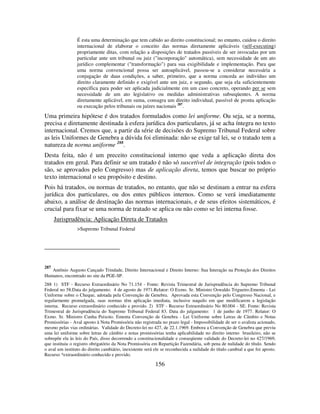 156
É esta uma determinação que tem cabido ao direito constitucional; no entanto, cuidou o direito
internacional de elaborar o conceito das normas diretamente aplicáveis (self-executing)
propriamente ditas, com relação a disposições de tratados passíveis de ser invocadas por um
particular ante um tribunal ou juiz ("incorporação" automática), sem necessidade de um ato
jurídico complementar ("transformação") para sua exigibilidade e implementação. Para que
uma norma convencional possa ser autoaplicável, passou-se a considerar necessária a
conjugação de duas condições, a saber, primeiro, que a norma conceda ao indivíduo um
direito claramente definido e exigível ante um juiz, e segundo, que seja ela suficientemente
específica para poder ser aplicada judicialmente em um caso concreto, operando per se sem
necessidade de um ato legislativo ou medidas administrativas subseqüentes. A norma
diretamente aplicável, em suma, consagra um direito individual, passível de pronta aplicação
ou execução pelos tribunais ou juízes nacionais 287
.
Uma primeira hipótese é dos tratados formulados como lei uniforme. Ou seja, se a norma,
precisa e diretamente destinada à esfera jurídica dos particulares, já se acha íntegra no texto
internacional. Cremos que, a partir da série de decisões do Supremo Tribunal Federal sobre
as leis Uniformes de Genebra a dúvida foi eliminada: não se exige tal lei, se o tratado tem a
natureza de norma uniforme 288
.
Desta feita, não é um preceito constitucional interno que veda a aplicação direta dos
tratados em geral. Para definir se um tratado é não só suscetível de integração (pois todos o
são, se aprovados pelo Congresso) mas de aplicação direta, temos que buscar no próprio
texto internacional o seu propósito e destino.
Pois há tratados, ou normas de tratados, no entanto, que não se destinam a entrar na esfera
jurídica dos particulares, ou dos entes públicos internos. Como se verá imediatamente
abaixo, a análise de destinação das normas internacionais, e de seus efeitos sistemáticos, é
crucial para fixar se uma norma de tratado se aplica ou não como se lei interna fosse.
Jurisprudência: Aplicação Direta de Tratados
>Supremo Tribunal Federal
287
Antônio Augusto Cançado Trindade, Direito Internacional e Direito Interno: Sua Interação na Proteção dos Direitos
Humanos, encontrado no site da PGE-SP.
288 1) STF - Recurso Extraordinário No 71.154 - Fonte: Revista Trimestral de Jurisprudência do Supremo Tribunal
Federal no 58.Data do julgamento: 4 de agosto de 1971.Relator: O Exmo. Sr. Ministro Oswaldo Trigueiro.Ementa - Lei
Uniforme sobre o Cheque, adotada pela Convenção de Genebra. Aprovada esta Convenção pelo Congresso Nacional, e
regularmente promulgada, suas normas têm aplicação imediata, inclusive naquilo em que modificarem a legislação
interna. Recurso extraordinário conhecido e provido. 2) STF - Recurso Extraordinário No 80.004 - SE. Fonte: Revista
Trimestral de Jurisprudência do Supremo Tribunal Federal 83. Data do julgamento: 1 de junho de 1977. Relator: O
Exmo. Sr. Ministro Cunha Peixoto. Ementa Convenção de Genebra - Lei Uniforme sobre Letras de Câmbio e Notas
Promissórias - Aval aposto à Nota Promissória não registrada no prazo legal - Impossibilidade de ser o avalista acionado,
mesmo pelas vias ordinárias. Validade do Decreto-lei no 427, de 22.1.1969. Embora a Convenção de Genebra que previu
uma lei uniforme sobre letras de câmbio e notas promissórias tenha aplicabilidade no direito interno brasileiro, não se
sobrepõe ela às leis do País, disso decorrendo a constitucionalidade e conseqüente validade do Decreto-lei no 427/1969,
que instituiu o registro obrigatório da Nota Promissória em Repartição Fazendária, sob pena de nulidade do título. Sendo
o aval um instituto do direito cambiário, inexistente será ele se reconhecida a nulidade do título cambial a que foi aposto.
Recurso *extraordinário conhecido e provido.
 