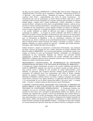 157
Ag. Reg. em carta rogatória- AGRCR-8279 / at. Relator: Min. Celso de mello . Publicação: dj
10-08-00 p6 Ement. Vol-1999-1 pp-42. Julgamento: 17/06/1998 - Tribunal Pleno E M E N T
A: Mercosul - carta rogatória passiva - denegação de exequatur - protocolo de medidas
cautelares (Ouro Preto) - inaplicabilidade, por razões de ordem circunstancial - ato
internacional cujo ciclo de incorporação, ao direito interno do Brasil, ainda não se achava
concluído à data da decisão denegatória do exequatur, proferida pelo presidente do supremo
tribunal federal - relações entre o direito internacional, o direito comunitário e o direito
nacional do Brasil - princípios do efeito direto e da aplicabilidade imediata - ausência de sua
previsão no sistema constitucional brasileiro - inexistência de cláusula geral de recepção plena
e automática de atos internacionais, mesmo daqueles fundados em tratados de integração -
recurso de agravo improvido. A recepção dos tratados ou convenções internacionais em geral
e dos acordos celebrados no âmbito do Mercosul está sujeita à disciplina fixada na
constituição da república. - A recepção de acordos celebrados pelo Brasil no âmbito do
Mercosul está sujeita à mesma disciplina constitucional que rege o processo de incorporação,
à ordem positiva interna brasileira, dos tratados ou convenções internacionais em geral. É,
pois, na Constituição da República, e não em instrumentos normativos de caráter
internacional, que reside a definição do iter procedimental pertinente à transposição, para o
plano do direito positivo interno do Brasil, dos tratados, convenções ou acordos - inclusive
daqueles celebrados no contexto regional do mercosul - concluídos pelo Estado brasileiro.
Precedente: ADI 1.480-DF, Rel. Min. Celso de Mello. –
Embora desejável a adoção de mecanismos constitucionais diferenciados, cuja instituição
privilegie o processo de recepção dos atos, acordos, protocolos ou tratados celebrados pelo
Brasil no âmbito do MERCOSUL, esse é um tema que depende, essencialmente, quanto à sua
solução, de reforma do texto da Constituição brasileira, reclamando, em conseqüência,
modificações de jure constituendo. Enquanto não sobrevier essa necessária reforma
constitucional, a questão da vigência doméstica dos acordos celebrados sob a égide do
MERCOSUL continuará sujeita ao mesmo tratamento normativo que a Constituição brasileira
dispensa aos tratados internacionais em geral.
PROCEDIMENTO CONSTITUCIONAL DE INCORPORAÇÃO DE CONVENÇÕES
INTERNACIONAIS EM GERAL E DE TRATADOS DE INTEGRAÇÃO (MERCOSUL). -
A recepção dos tratados internacionais em geral e dos acordos celebrados pelo Brasil no
âmbito do MERCOSUL depende, para efeito de sua ulterior execução no plano interno, de
uma sucessão causal e ordenada de atos revestidos de caráter político-jurídico, assim
definidos: (a) aprovação, pelo Congresso Nacional, mediante decreto legislativo, de tais
convenções; (b) ratificação desses atos internacionais, pelo Chefe de Estado, mediante
depósito do respectivo instrumento; (c) promulgação de tais acordos ou tratados, pelo
Presidente da República, mediante decreto, em ordem a viabilizar a produção dos seguintes
efeitos básicos, essenciais à sua vigência doméstica: (1) publicação oficial do texto do tratado
e (2) executoriedade do ato de direito internacional público, que passa, então - e somente
então - a vincular e a obrigar no plano do direito positivo interno. Precedentes.
O SISTEMA CONSTITUCIONAL BRASILEIRO NÃO CONSAGRA O PRINCÍPIO DO
EFEITO DIRETO E NEM O POSTULADO DA APLICABILIDADE IMEDIATA DOS
TRATADOS OU CONVENÇÕES INTERNACIONAIS. - A Constituição brasileira não
consagrou, em tema de convenções internacionais ou de tratados de integração, nem o
princípio do efeito direto, nem o postulado da aplicabilidade imediata. Isso significa, de jure
constituto, que, enquanto não se concluir o ciclo de sua transposição, para o direito interno, os
tratados internacionais e os acordos de integração, além de não poderem ser invocados, desde
logo, pelos particulares, no que se refere aos direitos e obrigações neles fundados (princípio do
efeito direto), também não poderão ser aplicados, imediatamente, no âmbito doméstico do
Estado brasileiro (postulado da aplicabilidade imediata). - O princípio do efeito direto (aptidão
de a norma internacional repercutir, desde logo, em matéria de direitos e obrigações, na esfera
 
