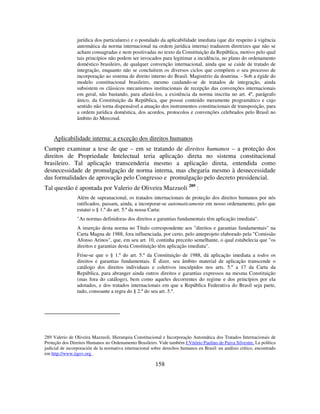 158
jurídica dos particulares) e o postulado da aplicabilidade imediata (que diz respeito à vigência
automática da norma internacional na ordem jurídica interna) traduzem diretrizes que não se
acham consagradas e nem positivadas no texto da Constituição da República, motivo pelo qual
tais princípios não podem ser invocados para legitimar a incidência, no plano do ordenamento
doméstico brasileiro, de qualquer convenção internacional, ainda que se cuide de tratado de
integração, enquanto não se concluírem os diversos ciclos que compõem o seu processo de
incorporação ao sistema de direito interno do Brasil. Magistério da doutrina. - Sob a égide do
modelo constitucional brasileiro, mesmo cuidando-se de tratados de integração, ainda
subsistem os clássicos mecanismos institucionais de recepção das convenções internacionais
em geral, não bastando, para afastá-los, a existência da norma inscrita no art. 4º, parágrafo
único, da Constituição da República, que possui conteúdo meramente programático e cujo
sentido não torna dispensável a atuação dos instrumentos constitucionais de transposição, para
a ordem jurídica doméstica, dos acordos, protocolos e convenções celebrados pelo Brasil no
âmbito do Mercosul.
Aplicabilidade interna: a exceção dos direitos humanos
Cumpre examinar a tese de que – em se tratando de direitos humanos – a proteção dos
direitos de Propriedade Intelectual teria aplicação direta no sistema constitucional
brasileiro. Tal aplicação transcenderia mesmo a aplicação direta, entendida como
desnecessidade de promulgação de norma interna, mas chegaria mesmo à desnecessidade
das formalidades de aprovação pelo Congresso e promulgação pelo decreto presidencial.
Tal questão é apontada por Valerio de Oliveira Mazzuoli 289
:
Além de supranacional, os tratados internacionais de proteção dos direitos humanos por nós
ratificados, passam, ainda, a incorporar-se automaticamente em nosso ordenamento, pelo que
estatui o § 1.º do art. 5.º da nossa Carta:
"As normas definidoras dos direitos e garantias fundamentais têm aplicação imediata".
A inserção desta norma no Título correspondente aos "direitos e garantias fundamentais" na
Carta Magna de 1988, fora influenciada, por certo, pelo anteprojeto elaborado pela "Comissão
Afonso Arinos", que, em seu art. 10, continha preceito semelhante, o qual estabelecia que "os
direitos e garantias desta Constituição têm aplicação imediata".
Frise-se que o § 1.º do art. 5.º da Constituição de 1988, dá aplicação imediata a todos os
direitos e garantias fundamentais. É dizer, seu âmbito material de aplicação transcende o
catálogo dos direitos individuais e coletivos insculpidos nos arts. 5.º a 17 da Carta da
República, para abranger ainda outros direitos e garantias expressos na mesma Constituição
(mas fora do catálogo), bem como aqueles decorrentes do regime e dos princípios por ela
adotados, e dos tratados internacionais em que a República Federativa do Brasil seja parte,
tudo, consoante a regra do § 2.º do seu art. 5.º.
289 Valerio de Oliveira Mazzuoli, Hierarquia Constitucional e Incorporação Automática dos Tratados Internacionais de
Proteção dos Direitos Humanos no Ordenamento Brasileiro. Vide também J.Vitório Paulino de Paiva Silvestre, La política
judicial de incorporación de la normativa internacional sobre derechos humanos en Brasil: un análisis crítico, encontrado
em http://www.iigov.org .
 