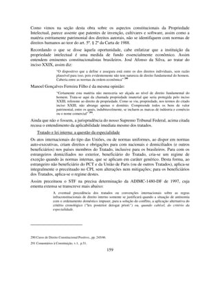 159
Como vimos na seção desta obra sobre os aspectos constitucionais da Propriedade
Intelectual, parece assente que patentes de invenção, cultivares e software, assim como a
matéria estritamente patrimonial dos direitos autorais, não se identifiquem com normas de
direitos humanos ao teor do art. 5º. § 2º da Carta de 1988.
Recordando o que se disse àquela oportunidade, cabe enfatizar que a instituição da
propriedade intelectual é uma medida de fundo essencialmente econômico. Assim
entendem eminentes constitucionalistas brasileiros. José Afonso da Silva, ao tratar do
inciso XXIX, assim diz:
“O dispositivo que a define e assegura está entre os dos direitos individuais, sem razão
plausível para isso, pois evidentemente não tem natureza de direito fundamental do homem.
Caberia entre as normas da ordem econômica” 290
Manoel Gonçalves Ferreira Filho é da mesma opinião:
“Certamente esta matéria não mereceria ser alçada ao nível de direito fundamental do
homem. Trata-se aqui da chamada propriedade imaterial que seria protegida pelo inciso
XXIII, referente ao direito de propriedade. Como se viu, propriedade, nos termos do citado
inciso XXIII, não abrange apenas o domínio. Compreende todos os bens de valor
patrimonial, entre os quais, indubitavelmente, se incluem as marcas de indústria e comércio
ou o nome comercial” 291
.
Ainda que não o fossem, a jurisprudência do nosso Supremo Tribunal Federal, acima citada
recusa o entendimento da aplicabilidade imediata mesmo dos tratados.
Tratado e lei interna: a questão da especialidade
Os atos internacionais do tipo das Uniões, ou de normas uniformes, ao dispor em normas
auto-executivas, criam direitos e obrigações para com nacionais e domiciliados (e outros
beneficiários) nos países membros do Tratado, inclusive para os brasileiros. Para com os
estrangeiros domiciliados no exterior, beneficiário do Tratado, cria-se um regime de
exceção quando às normas internas, que se aplicam em caráter genérico. Desta forma, ao
estrangeiro não beneficiário do PCT e da União de Paris (ou de outros Tratados), aplica-se
integralmente o preceituado no CPI, sem alterações nem mitigações; para os beneficiários
dos Tratados, aplica-se o regime destes.
Assim preceituou o STF na precisa determinação da ADIMC-1480-DF de 1997, cuja
ementa extensa se transcreve mais abaixo:
A eventual precedência dos tratados ou convenções internacionais sobre as regras
infraconstitucionais de direito interno somente se justificará quando a situação de antinomia
com o ordenamento doméstico impuser, para a solução do conflito, a aplicação alternativa do
critério cronológico (“lex posterior derogat priori”) ou, quando cabível, do critério da
especialidade.
290 Curso de Direito Constitucional Positivo., pp. 245/46.
291 Comentários à Constituição, v.1, p.51.
 