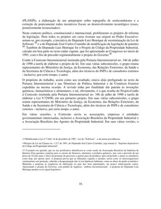 16
(PLANIN), a elaboração de um anteprojeto sobre topografia de semicondutores e a
extinção de praticamente todos incentivos fiscais ao desenvolvimento tecnológico (esses,
posteriormente ressuscitados).
Neste contexto político, constitucional e internacional, proliferaram os projetos de reforma
da legislação. Nem todos os projetos em curso tiveram sua origem no Poder Executivo:
notam-se, por exemplo, a iniciativa do Deputado Luiz Henrique de reestruturação da Lei de
Software 13
e a do Deputado José Carlos Coutinho de modificação da legislação de patentes
14
. Também do Deputado Luiz Henrique foi o Projeto de Código da Propriedade Industrial,
calcado em boa parte no texto então vigente, que foi apresentado ao Congresso no início de
1991, com o fito de preceder regimentalmente o projeto do Governo 15
Coube à Comissão Interministerial instituída pela Portaria Interministerial no. 346 de julho
de 1990 a tarefa de elaborar o projeto de lei. Em suas várias subcomissões, o grupo reuniu
representantes do Ministério da Justiça, da Economia, das Relações Exteriores, da Saúde e
da Secretaria de Ciência e Tecnologia, além dos técnicos do INPI e de consultores externos
- inclusive, por certo tempo, o autor.
O propósito do trabalho, assim como seu resultado, estava aliás prefigurado no texto da
Portaria Interministerial e nas Diretrizes de Política Industrial e de Comércio Exterior
expedidas na mesma ocasião. A revisão tinha por finalidade dar patente às invenções
químicas, farmacêuticas e alimentares; e tal, obviamente, é o que resulta do Projeto.Coube
à Comissão instituída pela Portaria Interministerial no. 346 de julho de 1990 a tarefa de
elaborar a Lei 9.729/96, em seu primeiro projeto. Em suas várias subcomissões, o grupo
reuniu representantes do Ministério da Justiça, da Economia, das Relações Exteriores, da
Saúde e da Secretaria de Ciência e Tecnologia, além dos técnicos do INPI e de consultores
externos - inclusive, por certo tempo, o autor.
Em várias ocasiões, a Comissão ouviu as associações, empresas e entidades
governamentais interessadas, inclusive a Associação Brasileira da Propriedade Industrial e
a Associação Brasileira dos Agentes da Propriedade Industrial. Em suas várias versões, o
13 Modificando a Lei nº 7.646, 18 de dezembro de 1987 - Lei do "Software" - e dá outras providências.
14Projeto de Lei da Câmara no. 1.217 de 1991, do Deputado José Carlos Coutinho, cuja ementa é: "Suprime dispositivos
do Código da Propriedade Industrial".
15 O projeto em questão, que na sua justificativa identificava-se como sendo da Associação Brasileira da Indústria de
Química Fina garantia a patente para os setores de fármacos, alimentos e produtos químicos, mas com a previsão de um
prazo de 10 anos para o início da proteção de processos e quinze para de produtos; após tal período, o prazo se estenderia,
como hoje, por quinze anos. A proposta previa que as obtenções vegetais e animais, assim como os microorganismos
continuariam sem proteção, cabendo a desapropriação não só nas hipóteses habituais, como no abuso de poder econômico.
Mantinha a proposta as exigências de fabricação no país dos itens patenteados, em prazos relativamente curtos.
Apresentado o projeto do Governo, com pedido de urgência - embora inconstitucional - a proposta do Deputado Luiz
Henrique perdeu-se no cipoal legislativo.
 