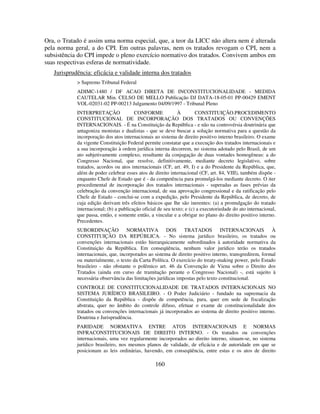 160
Ora, o Tratado é assim uma norma especial, que, a teor da LICC não altera nem é alterada
pela norma geral, a do CPI. Em outras palavras, nem os tratados revogam o CPI, nem a
subsistência do CPI impede o pleno exercício normativo dos tratados. Convivem ambos em
suas respectivas esferas de normatividade.
Jurisprudência: eficácia e validade interna dos tratados
> Supremo Tribunal Federal
ADIMC-1480 / DF ACAO DIRETA DE INCONSTITUCIONALIDADE - MEDIDA
CAUTELAR Min. CELSO DE MELLO Publicação DJ DATA-18-05-01 PP-00429 EMENT
VOL-02031-02 PP-00213 Julgamento 04/09/1997 - Tribunal Pleno
INTERPRETAÇÃO CONFORME À CONSTITUIÇÃO.PROCEDIMENTO
CONSTITUCIONAL DE INCORPORAÇÃO DOS TRATADOS OU CONVENÇÕES
INTERNACIONAIS. - É na Constituição da República - e não na controvérsia doutrinária que
antagoniza monistas e dualistas - que se deve buscar a solução normativa para a questão da
incorporação dos atos internacionais ao sistema de direito positivo interno brasileiro. O exame
da vigente Constituição Federal permite constatar que a execução dos tratados internacionais e
a sua incorporação à ordem jurídica interna decorrem, no sistema adotado pelo Brasil, de um
ato subjetivamente complexo, resultante da conjugação de duas vontades homogêneas: a do
Congresso Nacional, que resolve, definitivamente, mediante decreto legislativo, sobre
tratados, acordos ou atos internacionais (CF, art. 49, I) e a do Presidente da República, que,
além de poder celebrar esses atos de direito internacional (CF, art. 84, VIII), também dispõe -
enquanto Chefe de Estado que é - da competência para promulgá-los mediante decreto. O iter
procedimental de incorporação dos tratados internacionais - superadas as fases prévias da
celebração da convenção internacional, de sua aprovação congressional e da ratificação pelo
Chefe de Estado - conclui-se com a expedição, pelo Presidente da República, de decreto, de
cuja edição derivam três efeitos básicos que lhe são inerentes: (a) a promulgação do tratado
internacional; (b) a publicação oficial de seu texto; e (c) a executoriedade do ato internacional,
que passa, então, e somente então, a vincular e a obrigar no plano do direito positivo interno.
Precedentes.
SUBORDINAÇÃO NORMATIVA DOS TRATADOS INTERNACIONAIS À
CONSTITUIÇÃO DA REPÚBLICA. - No sistema jurídico brasileiro, os tratados ou
convenções internacionais estão hierarquicamente subordinados à autoridade normativa da
Constituição da República. Em conseqüência, nenhum valor jurídico terão os tratados
internacionais, que, incorporados ao sistema de direito positivo interno, transgredirem, formal
ou materialmente, o texto da Carta Política. O exercício do treaty-making power, pelo Estado
brasileiro - não obstante o polêmico art. 46 da Convenção de Viena sobre o Direito dos
Tratados (ainda em curso de tramitação perante o Congresso Nacional) -, está sujeito à
necessária observância das limitações jurídicas impostas pelo texto constitucional.
CONTROLE DE CONSTITUCIONALIDADE DE TRATADOS INTERNACIONAIS NO
SISTEMA JURÍDICO BRASILEIRO. - O Poder Judiciário - fundado na supremacia da
Constituição da República - dispõe de competência, para, quer em sede de fiscalização
abstrata, quer no âmbito do controle difuso, efetuar o exame de constitucionalidade dos
tratados ou convenções internacionais já incorporados ao sistema de direito positivo interno.
Doutrina e Jurisprudência.
PARIDADE NORMATIVA ENTRE ATOS INTERNACIONAIS E NORMAS
INFRACONSTITUCIONAIS DE DIREITO INTERNO. - Os tratados ou convenções
internacionais, uma vez regularmente incorporados ao direito interno, situam-se, no sistema
jurídico brasileiro, nos mesmos planos de validade, de eficácia e de autoridade em que se
posicionam as leis ordinárias, havendo, em conseqüência, entre estas e os atos de direito
 