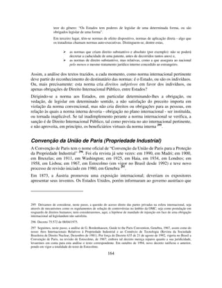 164
teor do gênero: “Os Estados tem poderes de legislar de uma determinada forma, ou são
obrigados legislar de uma forma”.
Em terceiro lugar, têm-se normas de efeito dispositivo, normas de aplicação direta - algo que
os tratadistas chamam normas auto-executivas. Distinguem-se, dentre estas,
as normas que criam direito substantivo e absoluto (por exemplo): não se poderá
decretar a caducidade de uma patente, antes de decorridos tantos anos) e,
as normas de direito substantivo, mas relativas, como a que assegura ao nacional
pelo menos o mesmo tratamento jurídico interno concedido ao estrangeiro.
Assim, a análise dos textos trazidos, a cada momento, como norma internacional pertinente
deve partir do reconhecimento do destinatário das normas: é o Estado, ou são os indivíduos.
Ou, mais precisamente: esta norma cria direitos subjetivos em favor dos indivíduos, ou
apenas obrigações de Direito Internacional Público, entre Estados?
Dirigindo-se a norma aos Estados, em particular determinando-lhes a obrigação, ou
vedação, de legislar em determinado sentido, a não satisfação do preceito importa em
violação da norma convencional, mas não cria direitos ou obrigações para as pessoas, em
relação às quais a norma interna deveria - obrigação no plano internacional - ser instituída,
ou tornada inaplicável. Se tal inadimplemento perante a norma internacional se verifica, a
sanção é de Direito Internacional Público, tal como prevista no ato internacional pertinente,
e não aproveita, em princípio, os beneficiários virtuais da norma interna 295
.
Convenção da União de Paris (Propriedade Industrial)
A Convenção de Paris tem o nome oficial de “Convenção da União de Paris para a Proteção
da Propriedade Industrial” 296
. Foi ela revista já sete vezes: em 1990, em Madri; em 1900,
em Bruxelas; em 1911, em Washington; em 1925, em Haia, em 1934, em Londres; em
1958, em Lisboa; em 1967, em Estocolmo (em vigor no Brasil desde 1992) e teve novo
processo de revisão iniciado em 1980, em Genebra 297
.
Em 1873, a Áustria promoveu uma exposição internacional; deveriam os expositores
apresentar seus inventos. Os Estados Unidos, porém informaram ao governo austríaco que
295 Deixamos de considerar, neste passo, a questão do acesso direto das partes privadas na esfera internacional, seja
através de mecanismos como os regulamentos de solução de controvérsias no âmbito da OMC, seja como postulação em
resguardo de direitos humanos; nem consideraremos, aqui, a hipótese de mandado de injunção em face de uma obrigação
internacional ad legislandum não satisfeita.
296 Decreto 75.572 de 08/04/1975.
297 Seguimos, neste passo, a análise de G. Bordenhausen, Guide to the Paris Convention, Genebra, 1967, assim como do
nosso Atos Internacionais Relativos à Propriedade Industrial e ao Comércio de Tecnologia (Revista da Sociedade
Brasileira de Direito Nuclear, Dezembro de 1981). Por força do Decreto 635 de 21 de agosto de 1992, vigeria no Brasil a
Convenção de Paris, na revisão de Estocolmo, de 1967; embora tal decreto mereça reparos quanto a sua juridicidade,
levaremos em conta para esta análise o texto correspondente. Em outubro de 1994, novo decreto ratificou o anterior,
pondo em vigor a totalidade do texto de Estocolmo.
 