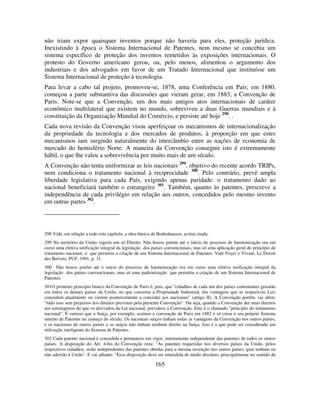 165
não iriam expor quaisquer inventos porque não haveria para eles, proteção jurídica.
Inexistindo à época o Sistema Internacional de Patentes, nem mesmo se concebia um
sistema específico de proteção dos inventos remetidos às exposições internacionais. O
protesto do Governo americano gerou, ou, pelo menos, alimentou o argumento dos
industriais e dos advogados em favor de um Tratado Internacional que instituísse um
Sistema Internacional de proteção à tecnologia.
Para levar a cabo tal projeto, promoveu-se, 1878, uma Conferência em País; em 1880,
começou a parte substantiva das discussões que vieram gerar, em 1883, a Convenção de
Paris. Note-se que a Convenção, um dos mais antigos atos internacionais de caráter
econômico multilateral que existem no mundo, sobreviveu a duas Guerras mundiais e à
constituição da Organização Mundial do Comércio, e persiste até hoje 298
. .
Cada nova revisão da Convenção visou aperfeiçoar os mecanismos de internacionalização
da propriedade da tecnologia e dos mercados de produtos, à proporção em que estes
mecanismos iam surgindo naturalmente do intercâmbio entre as nações de economia de
mercado do hemisfério Norte. A maneira da Convenção conseguir isto é extremamente
hábil, o que lhe valeu a sobrevivência por muito mais de um século.
A Convenção não tenta uniformizar as leis nacionais 299
, objetivo do recente acordo TRIPs,
nem condiciona o tratamento nacional à reciprocidade 300
. Pelo contrário, prevê ampla
liberdade legislativa para cada País, exigindo apenas paridade: o tratamento dado ao
nacional beneficiará também o estrangeiro 301
. Também, quanto às patentes, prescreve a
independência de cada privilégio em relação aos outros, concedidos pelo mesmo invento
em outras partes 302
.
298 Vide, em relação a todo este capítulo, a obra básica de Bodenhausen, acima citada.
299 No território da União vigeria um só Direito. Não houve porém até o início do processo de harmonização ora em
curso uma efetiva unificação integral da legislação dos países convencionais, mas só uma aplicação geral do princípio de
tratamento nacional, o que permitiu a criação de um Sistema Internacional de Patentes. Vide Foyer e Vivant, Le Doroit
des Brévets, PUF, 1991, p. 31.
300 Não houve porém até o início do processo de harmonização ora em curso uma efetiva unificação integral da
legislação dos países convencionais, mas só uma padronização que permitiu a criação de um Sistema Internacional de
Patentes.
301O primeiro princípio básico da Convenção de Paris é, pois, que "cidadãos de cada um dos países contratantes gozarão
em todos os demais países da União, no que concerne à Propriedade Industrial, das vantagens que as respectivas Leis
concedem atualmente ou vierem posteriormente a conceder aos nacionais" (artigo II). A Convenção porém, vai além:
"tudo isso sem prejuízos dos direitos previstos pela presente Convenção". Ou seja, quando a Convenção der mais direitos
aos estrangeiros do que os derivados da Lei nacional, prevalece a Convenção. Este é o chamado "princípio do tratamento
nacional". É curioso que a Suíça, por exemplo, assinou a convenção de Paris em 1882 e só criou o seu próprio Sistema
interno de Patentes no começo do século. Os nacionais suíços tinham todas as vantagens da Convenção nos outros países,
e os nacionais de outros países e os suíços não tinham nenhum direito na Suíça. Isso é o que pode ser considerado um
utilização inteligente do Sistema de Patentes.
302 Cada patente nacional é concedida e permanece em vigor, inteiramente independente das patentes de todos os outros
países. A disposição do Art. 4-bis da Convenção reza: "As patentes requeridas nos diversos países da União, pelos
respectivos cidadãos, serão independentes das patentes obtidas para a mesma invenção nos outros países, quer tenham ou
não aderido à União". E vai adiante: "Essa disposição deve ser entendida de modo absoluto, principalmente no sentido de
 