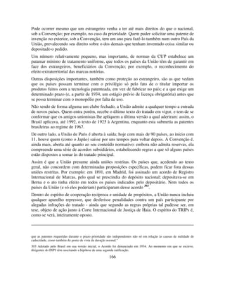 166
Pode ocorrer mesmo que um estrangeiro venha a ter até mais direitos do que o nacional,
sob a Convenção; por exemplo, no caso da prioridade. Quem puder solicitar uma patente de
invenção no exterior, sob a Convenção, tem um ano para fazê-lo também num outro País da
União, prevalecendo seu direito sobre o dos demais que tenham inventado coisa similar ou
depositado o pedido.
Um número relativamente pequeno, mas importante, de normas da CUP estabelece um
patamar mínimo de tratamento uniforme, que todos os países da União têm de garantir em
face dos estrangeiros, beneficiários da Convenção; por exemplo, o reconhecimento do
efeito extraterritorial das marcas notórias.
Outras disposições importantes, também como proteção ao estrangeiro, são as que vedam
que os países possam terminar com o privilégio só pelo fato de o titular importar os
produtos feitos com a tecnologia patenteada, em vez de fabricar no país; e a que exige um
determinado prazo (e, a partir de 1934, um estágio prévio de licença obrigatória) antes que
se possa terminar com o monopólio por falta de uso.
Não sendo de forma alguma um clube fechado, a União admite a qualquer tempo a entrada
de novos países. Quem entra porém, recebe o último texto do tratado em vigor, e tem de se
conformar que os antigos unionistas lhe apliquem a última versão a qual aderiram: assim, o
Brasil aplicava, até 1992, o texto de 1925 à Argentina, enquanto esta submetia as patentes
brasileiras ao regime de 1967.
De outro lado, a União de Paris é aberta à saída; hoje com mais de 90 países, ao início com
11, houve quem (como o Japão) saísse por uns tempos para voltar depois. A Convenção é,
ainda mais, aberta até quanto ao seu conteúdo normativo: embora não admita reservas, ela
compreende uma série de acordos subsidiários, estabelecendo regras a que só alguns países
estão dispostos a somar às do tratado principal.
Assim é que a União presume ainda uniões restritas. Os países que, acedendo ao texto
geral, não concordem com determinadas proposições específicas, podem ficar fora dessas
uniões restritas. Por exemplo: em 1891, em Madrid, foi assinado um acordo de Registro
Internacional de Marcas, pelo qual se prescindia do depósito nacional; depositava-se em
Berna e o ato tinha efeito em todos os países indicados pelo depositário. Nem todos os
países da União (e só eles poderiam) participaram desse acordo 303
.
Dentro do espírito de cooperação recíproca e unidade de propósitos, a União nunca incluiu
qualquer aparelho repressor, que desferisse penalidades contra um país participante por
alegadas infrações do tratado - ainda que segundo as regras próprias tal pudesse ser, em
tese, objeto de ação junto à Corte Internacional de Justiça de Haia. O espírito do TRIPs é,
como se verá, inteiramente oposto.
que as patentes requeridas durante o prazo prioridade são independentes não só em relação às causas de nulidade de
caducidade, como também do ponto de vista da duração normal."
303 Adotado pelo Brasil em sua versão inicial, o Acordo foi denunciado em 1934. Ao momento em que se escreve,
dirigentes do INPI vêm suscitando a hipótese de uma segunda ratificação.
 