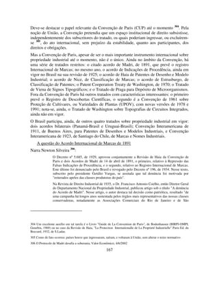 167
Deve-se destacar o papel relevante da Convenção de Paris (CUP) até o momento 304
. Pela
noção de União, a Convenção pretendia que um espaço institucional de direito subsistisse,
independentemente dos subscritores do tratado, os quais poderiam ingressar, ou excluírem-
se 305
, do ato internacional, sem prejuízo da estabilidade, quanto aos participantes, dos
direitos e obrigações.
Mas a Convenção de Paris, apesar de ser o mais importante instrumento internacional sobre
propriedade industrial até o momento, não é o único. Ainda no âmbito da Convenção, há
uma série de tratados restritos: o citado acordo de Madri, de 1891, que prevê o registro
Internacional de Marcas; no mesmo ano, o acordo de Indicações de Procedência, ainda em
vigor no Brasil na sua revisão de 1925; o acordo de Haia de Patentes de Desenho e Modelo
Industrial; o acordo de Nice, de Classificação de Marcas; o acordo de Estrasburgo, de
Classificação de Patentes; o Patent Cooperation Treaty de Washington, de 1970; o Tratado
de Viena de Signos Tipográficos; e o Tratado de Praga para Depósito de Microorganismos.
Fora da Convenção de Paris há outros tratados com características interessantes: o primeiro
prevê o Registro de Descobertas Científicas, o segundo é a Convenção de 1961 sobre
Proteção de Cultivares, ou Variedades de Plantas (UPOV), com novas versões de 1978 e
1991; nota-se, ainda, o Tratado de Washington sobre Topografias de Circuitos Integrados,
ainda não em vigor.
O Brasil participa, ainda, de outros quatro tratados sobre propriedade industrial em vigor:
dois acordos bilaterais (Panamá-Brasil e Uruguai-Brasil); Convenção Interamericana de
1911, de Buenos Aires, para Patentes de Desenhos e Modelos Industriais, e Convenção
Interamericana de 1923, de Santiago do Chile, de Marcas e Nomes Industriais.
A questão do Acordo Internacional de Marcas de 1891
Narra Newton Silveira 306
:
O Decreto nº 5.685, de 1929, aprovou conjuntamente a Revisão de Haia da Convenção de
Paris e dois Acordos de Madri de 14 de abril de 1891, o primeiro, relativo à Repressão das
Falsas Indicações de Procedência, e o segundo, relativo ao Registro Internacional de Marcas.
Este último foi denunciado pelo Brasil e revogado pelo Decreto nº 196, de 1934. Nesse texto,
subscrito pelo presidente Getúlio Vargas, se assinala que tal denúncia foi motivada por
"reiterados apelos das classes produtoras do país".
Na Revista de Direito Industrial de 1935, o Dr. Francisco Antonio Coelho, então Diretor Geral
do Departamento Nacional da Propriedade Industrial, publicou artigo sob o título "A denúncia
do Acordo de Madri". Nesse artigo, o autor destaca tal decisão como patriótica, resultado "de
uma campanha há longos anos sustentada pelos órgãos mais representativos das nossas classes
conservadoras, notadamente as Associações Comerciais do Rio de Janeiro e de São
304 Um excelente auxílio em tal tarefa é o Livro "Guide de La Convention de Paris", de Bodenhausen (BIRPI-OMPI,
Genebra, 1969) ou no caso da Revisão de Haia, "La Protection Internationalle de La Proprieté Industrielle" Paris Ed. du
Boccard, 1932, de S.Ladas.
305 Como de fato ocorreu: países houve que ingressaram, saíram, e voltaram à União, sem alterar o texto normativo.
306 O Protocolo de Madri desafia a soberania, Valor Econômico, 4/6/2002
 