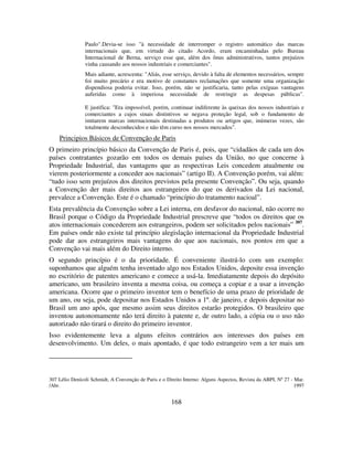 168
Paulo".Devia-se isso "à necessidade de interromper o registro automático das marcas
internacionais que, em virtude do citado Acordo, eram encaminhadas pelo Bureau
Internacional de Berna, serviço esse que, além dos ônus administrativos, tantos prejuízos
vinha causando aos nossos industriais e comerciantes".
Mais adiante, acrescenta: "Aliás, esse serviço, devido à falta de elementos necessários, sempre
foi muito precário e era motivo de constantes reclamações que somente uma organização
dispendiosa poderia evitar. Isso, porém, não se justificaria, tanto pelas exíguas vantagens
auferidas como à imperiosa necessidade de restringir as despesas públicas".
E justifica: "Era impossível, porém, continuar indiferente às queixas dos nossos industriais e
comerciantes a cujos sinais distintivos se negava proteção legal, sob o fundamento de
imitarem marcas internacionais destinadas a produtos ou artigos que, inúmeras vezes, são
totalmente desconhecidos e não têm curso nos nossos mercados".
Principios Básicos de Convenção de Paris
O primeiro princípio básico da Convenção de Paris é, pois, que “cidadãos de cada um dos
países contratantes gozarão em todos os demais países da União, no que concerne à
Propriedade Industrial, das vantagens que as respectivas Leis concedem atualmente ou
vierem posteriormente a conceder aos nacionais” (artigo II). A Convenção porém, vai além:
“tudo isso sem prejuízos dos direitos previstos pela presente Convenção”. Ou seja, quando
a Convenção der mais direitos aos estrangeiros do que os derivados da Lei nacional,
prevalece a Convenção. Este é o chamado “princípio do tratamento nacioal”.
Esta prevalência da Convenção sobre a Lei interna, em desfavor do nacional, não ocorre no
Brasil porque o Código da Propriedade Industrial prescreve que “todos os direitos que os
atos internacionais concederem aos estrangeiros, podem ser solicitados pelos nacionais” 307
.
Em países onde não existe tal princípio alegislação internacional da Propriedade Industrial
pode dar aos estrangeiros mais vantagens do que aos nacionais, nos pontos em que a
Convenção vai mais além do Direito interno.
O segundo princípio é o da prioridade. É conveniente ilustrá-lo com um exemplo:
suponhamos que alguém tenha inventado algo nos Estados Unidos, deposite essa invenção
no escritório de patentes americano e comece a usá-la. Imediatamente depois do depósito
americano, um brasileiro inventa a mesma coisa, ou começa a copiar e a usar a invenção
americana. Ocorre que o primeiro inventor tem o benefício de uma prazo de prioridade de
um ano, ou seja, pode depositar nos Estados Unidos a 1º. de janeiro, e depois depositar no
Brasil um ano após, que mesmo assim seus direitos estarão protegidos. O brasileiro que
inventou autonomamente não terá direito à patente e, de outro lado, a cópia ou o uso não
autorizado não tirará o direito do primeiro inventor.
Isso evidentemente leva a alguns efeitos contrários aos interesses dos países em
desenvolvimento. Um deles, o mais apontado, é que todo estrangeiro vem a ter mais um
307 Lélio Denícoli Schmidt, A Convenção de Paris e o Direito Interno: Alguns Aspectos, Revista da ABPI, Nº 27 - Mar.
/Abr. 1997
 
