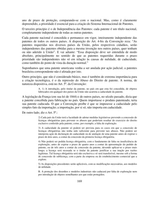 169
ano de prazo de proteção, comparando-se com o nacional. Mas, como é claramente
depreendido, a prioridade é essencial para a criação do Sistema Internacional de Patentes.
O terceiro princípio é o de Independência das Patentes: cada patente é um título nacional,
completamente independente de todas as outras patentes.
Cada patente nacional é concedida e permanece em vigor, inteiramente independente das
patentes de todos os outros países. A disposição do Art. 4-bis da Convenção reza: “As
patentes requeridas nos diversos países da União, pelos respectivos cidadãos, serão
independentes das patentes obtidas para a mesma invenção nos outros países, quer tenham
ou não aderido à União”. E vai adiante: “Essa disposição deve ser entendida de modo
absoluto, principalmente no sentido de que as patentes requeridas durante o prazo
prioridade são independentes não só em relação às causas de nulidade, de caducidade,
como também do ponto de vista da duração normal.”
Suponhamos que uma patente americana venha a ser anulada por ação judicial; a patentes
brasileira correspondente não é afetada por isto.
Outro princípio, que não é considerado básico, mas é também de extrema importância para
a criação tecnológica, é o da repressão do Abuso do Direito de patente. A norma, de
natureza dispositiva, está no Art. 5º. da Convenção:
A. 1) A introdução, pelo titular da patente, no país em que esta foi concedida, de objetos
fabricados em qualquer dos países da União não acarreta a caducidade da patente.
A legislação da França (em sua lei de 1844) e de outros países, no século passado, dizia que
a patente concebida para fabricação no país. Quem importasse o produto patenteado, teria
sua patente caducada. O que a Convenção proíbe é que se impusesse a caducidade pelo
simples fato da importação; a importação, por si só, não importa em caducidade.
De outro lado, diz o Art. 5º.:
2) Cada país da União terá a faculdade de adotar medidas legislativas prevendo a concessão de
licenças obrigatórias para prevenir os abusos que poderiam resultar do exercício do direito
exclusivo conferido pela patente, como, por exemplo, a falta de exploração.
3) A caducidade da patente só poderá ser prevista para os casos em que a concessão de
licenças obrigatórias não tenha sido suficiente para prevenir tais abusos. Não poderá ser
interposta ação de declaração de caducidade ou de anulação de uma patente antes de expirar o
prazo de dois anos, a contar da concessão da primeira licença obrigatória.
4) Não poderá ser pedida licença obrigatória, com o fundamento de falta ou insuficiência de
exploração, antes de expirar o prazo de quatro anos a contar da apresentação do pedido de
patente, ou de três anos a contar da concessão da patente, devendo aplicar-se o prazo mais
longo; a licença será recusada se o titular da patente justificar a sua inação por razões
legítimas. Tal licença obrigatória será não exclusiva e só será transferível, mesmo sob a forma
de concessão de sublicença, com a parte da empresa ou do estabelecimento comercial que a
explore.
5) As disposições precedentes serão aplicáveis, com as modificações necessárias, aos modelos
de utilidade.
B. A proteção dos desenhos e modelos industriais não caducará por falta de exploração nem
por introdução de objetos semelhantes aos que estão protegidos.
 