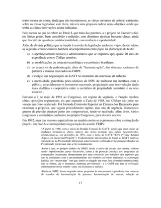 17
texto levava em conta, ainda que não incorporasse, as várias correntes de opinião existentes
sobre os temas regulados; vale dizer, não era uma proposta radical nem subjetiva, ainda que
tenha as claras motivações acima indicadas.
Pelo menos no que se refere ao Título I, que trata das patentes, a o projeto do Executivo foi,
em linhas gerais, bem concebido e redigido, com diretrizes técnicas bastante claras, ainda
que discutíveis quanto à constitucionalidade, conveniência e oportunidade.
Além da diretriz política que se impôs à revisão da legislação então em vigor, desde início,
as seguintes condicionantes também desempenharam claro papel na elaboração do texto:
a) o aperfeiçoamento técnico e administrativo que se impunha após quase 20 anos de
experiência com o Código anterior;
b) as modificações do contexto tecnológico e econômico brasileiro;
c) os exercícios de padronização, ditos de “harmonização”, dos sistemas nacionais de
patentes e marcas realizados na OMPI;
d) o estágio das negociações do GATT no momento da conclusão da redação.
e) a necessidade, percebida pelos técnicos do INPI, de melhorar sua interface com o
público, especialmente os inventores nacionais, propiciando uma inter-relação ainda
mais dialética e cooperativa entre o escritório de propriedade industrial e os seus
usuários .
Enviado a 2 de maio de 1991 ao Congresso, em regime de urgência, o Projeto recebeu
sérias oposições regimentais, eis que segundo a Carta de 1988, um Código não pode ser
votado em ritmo acelerado. Foi formada Comissão Especial na Câmara dos Deputados para
examinar a proposta, que seguiu procedimento rápido, mas não de urgência. Numerosos
grupos de pressão atuaram junto aos congressistas, tendo-se realizado, além disto, vários
congressos e seminários, inclusive no próprio Congresso, para discutir o tema.
Em 1992, uma das maiores especialistas na matéria assim se expressava sobre a situação do
projeto, em face da contemporânea negociação do acordo TRIPs:
“A partir de 1986, com o início da Rodada Uruguai do GATT, aquilo que eram sinais de
mudança tornaram-se claros marcos das novas posturas dos países desenvolvidos,
cristalizando-se, em dezembro de 1991, com o texto de GATT-TRIPs (“Trade Related
Aspects on Intelectual Property”). Evidentemente, tal iniciativa de trazer ao GATT matérias
substantivas da Propriedade Intelectual, anteriormente confinada à Organização Mundial da
Propriedade Intelectual, não se fez isoladamente.
Assim é que, no próprio âmbito da OMPI, desde o início da década dos oitenta, vinham
sendo impulsionadas certas discussões, como a da proteção jurídica dos programas de
computador (encerradas abruptamente por uma conclusão dos trabalhos dos expertos que
não se coadunava com o encaminhamento das reuniões até então realizadas) e a proteção
jurídica dos “microchips” (em que, tendo-se atingido um texto final de tratado internacional,
não se obteve, até o momento, nenhuma providência - e a OMPI não tem se esforçado
minimamente nesse sentido - para sua assinatura e adesão).
Ainda na OMPI, foram surgindo outras propostas de mecanismos reguladores, tais como as
de tratados de harmonização de patentes, harmonização de marcas, solução de
 