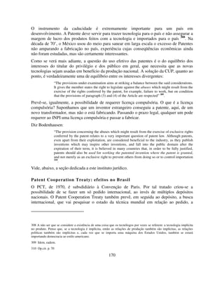 170
O instrumento da caducidade é extremamente importante para um país em
desenvolvimento. A Patente deve servir para trazer tecnologia para o país e não assegurar a
margem de lucro dos produtos feitos com a tecnologia e importados para o país 308
. Na
década de 70’, o México usou do meio para sanear em larga escala o excesso de Patentes
não amparando a fabricação no país, experiência cujas conseqüências econômicas ainda
não foram estudadas, mas são certamente interessantes.
Como se verá mais adiante, a questão do uso efetivo das patentes é o do equilíbrio dos
interesses do titular do privilégio e dos público em geral, que necessita que as novas
tecnologias sejam usadas em benefício da produção nacional. A solução da CUP, quanto ao
ponto, é verdadeiramente uma de equilíbrio entre os interesses divergentes:
“The provisions under examination aims at striking a balance between the said considerations.
It gives the member states the right to legislate against the abuses which might result from the
exercise of the rights conferred by the patent, for example, failure to work, but on condition
that the provisions of paragraph (3) and (4) of the Article are respected” 309
.
Prevê-se, igualmente, a possibilidade de requerer licença compulsória. O que é a licença
compulsória? Suponhamos que um inventor estrangeiro conseguiu a patente, aqui, de um
novo transformador, mas não o está fabricando. Passando o prazo legal, qualquer um pode
requerer ao INPI uma licença compulsória e passar a fabricar.
Diz Bodenhausen:
“The provision concerning the abuses which might result from the exercise of exclusive rights
conferred by the patent relates to a very important question of patent law. Although patents,
even apart from their exploitation, are considered beneficial to the industry, as they publish
inventions which may inspire other inventions, and fall into the public domain after the
expiration of their term, it is believed in many countries that, in order to be fully justified,
patents should also be used for working the patented invention where the patent is granted,
and not merely as an exclusive right to prevent others from doing so or to control importation
310
.
Vide, abaixo, a seção dedicada a este instituto jurídico.
Patent Cooperation Treaty: efeitos no Brasil
O PCT, de 1970, é subsdidiário à Convenção de Paris. Por tal tratado criou-se a
possibilidade de se fazer um só pedido internacional, ao invés de múltiplos depósitos
nacionais. O Patent Cooperation Treaty também prevê, em seguida ao depósito, a busca
internacional, que vai pesquisar o estado da técnica mundial em relação ao pedido, a
308 A não ser que se considere a existência de uma coisa que os tecnólogos por vezes se referem: a tecnologia implícita
no produto. Penso que, se a tecnologia é implícita, então as relações de produção também são implícitas, as relações
políticas também são implícitas e, cada vez que se importa uma máquina dos Estados Unidos, também se estará
importando democracia ao estilo americano.
309 Idem, eadem.
310 Op.cit. p. 70
 