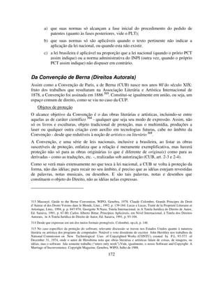172
a) que suas normas só alcançam a fase inicial do procedimento do pedido de
patentes (quanto às fases posteriores, vide o PLT);
b) que suas normas só são aplicáveis quando o texto pertinente não indicar a
aplicação da lei nacional, ou quando esta não existir.
c) a lei brasileira é aplicável na proporção que a lei nacional (quando o prório PCT
assim indique) ou a norma administrativa do INPI (outra vez, quando o próprio
PCT assim indique) não dispuser em contrário.
Da Convenção de Berna (Direitos Autorais)
Assim como a Convenção de Paris, a de Berna (CUB) nasce nos anos 80’do século XIX:
fruto dos trabalhos que resultaram na Associação Literária e Artística Internacional de
1878, a Convenção foi assinada em 1886 313
. Constitui-se igualmente em união, ou seja, um
espaço comum de direito, como se viu no caso da CUP.
Objetos de proteção
O alcance objetivo da Convenção é o das obras literárias e artísticas, incluindo-se entre
aquelas as de caráter científico 314
- qualquer que seja seu modo de expressão. Assim, não
só os livros e esculturas, objeto tradicional de proteção, mas o multimídia, produções a
laser ou qualquer outra criação com auxílio em tecnologias futuras, cabe no âmbito da
Convenção - desde que redutíveis à noção de artístico ou literário 315
.
A Convenção, e uma série de leis nacionais, inclusive a brasileira, ao listar as obras
suscetíveis de proteção, enfatiza que a relação é meramente exemplificativa, mas haverá
proteção não só para as obras originárias (o que é diferente de originais) como para as
derivadas - como as traduções, etc. -, realizadas sob autorização (CUB, art. 2-3 e 2-4).
Como se verá mais extensamente no que toca à lei nacional, a CUB se volta à proteção da
forma, não das idéias; para recair no seu âmbito, é preciso que as idéias estejam revestidas
de palavras, notas musicais, ou desenhos. E são tais palavras, notas e desenhos que
constituem o objeto do Direito, não as idéias nelas expressas.
313 Masouyé, Guide to the Berne Convention, WIPO, Genebra, 1978. Claude Colombet, Grands Principes du Droit
d’Auteur et des Droits Voisins dans le Monde, Litec., 1992, p. 139-184. Lucas e Lucas, Traité de la Proprieté Litteraire et
Artistique, Litec, 1994, p. p. 847-974; Georgette N.Nazo, Tutela Internacional, in A Tutela Jurídica do Direito de Autor,
Ed. Saraiva, 1991, p. 67-80; Carlos Alberto Bittar, Princípios Aplicáveis, em Nivel Internacional, à Tutela dos Direitos
Autorais, in A Tutela Jurídica do Direito de Autor, Ed. Saraiva, 1991, p. 93-104.
314 Desde que expressas em um dos meios formais protegíveis. Colombet, op.cit, p. 146.
315 No caso específico da proteção do software, relevante discussão se travou nos Estados Unidos quanto à natureza
literária ou artística dos programs de computador. Notável o voto dissidente do escritor John Hershley nos trabalhos da
National Commission on New Technological Uses of Copyrighted Works (CONTU), created by P.L. 93-573 of
December 31, 1974, onde o autor de Hiroshima nota que obras literárias e artísticas falam de coisas, de imagens, ou
idéias; mas o software fala somente trabalho (“utters only work”).Vide, igualmente, o nosso Software and Copyright: A
Marriage of Inconvenience. Copyright Magazine. Genebra, WIPO, Julho de 1988.
 