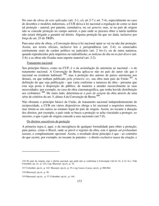 173
No caso de obras de arte aplicadas (art. 2-1, c/c art 2-7 e art. 7-4), especialmente no caso
de desenhos e modelos industriais, a CUB deixa à lei nacional a regulação de como se dará
tal proteção - autoral, por patente, cumulativa, ou sui generis; mas, se no país de origem
não se concede proteção no campo autoral, o país onde se procura obter a tutela também
não estará obrigado a garantir tal direito. Alguma proteção há que ser dada, inclusive por
força do art. 25 do TRIPs.
Para uma série de obras, a Convenção deixa à lei nacional optar se vai ou não dar proteção.
Assim, aos textos oficiais, inclusive leis e jurisprudência (art. 2-4); os enunciados
estritamente orais de caráter político ou judiciário (art. 2 bis-1), ou de outra natureza,
quando reproduzidos pela imprensa ou radiodifusão; as notícias do dia ou os fait divers (art.
2-8); e as obras não fixadas num suporte material (art. 2-2).
Tratamento nacional
Seu princípio básico, como na CUP, é o da assimilação do unionista ao nacional - o do
tratamento nacional. A Convenção de Berna aplica-se não no país do autor (de que é
nacional ou residente habitual) 316
, mas à proteção dos autores de países unionistas nos
demais, ou que tenham publicado pela primeira vez, sua obra num país da União 317
. A
definição do que seja publicação - que varia conforme a natureza da obra - presume que
esta seja posta à disposição do público, de maneira a atender razoavelmente às suas
necessidades: por exemplo, no caso de obra cinematográfica, que tenha havido distribuição
aos exibidores 318
. De outro lado, determina-se o país de origem da obra através de uma
série de critérios do art. 5, alínea 4 da Convenção de Berna 319
.
Não obstante o princípio básico da União, de tratamento nacional independentemente de
reciprocidade, a CUB em vários dispositivos obriga a lei nacional a requisitos mínimos,
mas limita-se em outros ao estatuto legal do país de origem. Assim, no tocante à duração
dos direitos, por exemplo, o país onde se busca a proteção se acha vinculado a proteger, no
máximo, o que o país de origem concede a seus nacionais (art.7-8).
Os direitos suscetíveis de proteção
A primeira regra é, aqui, o da inexigência de qualquer formalidade para obter a proteção;
para países, como o Brasil, onde se prevê o registro da obra, este é apenas ad probandum
tantum, e completamente opcional. Assim, o resultado deste princípio é que - ao contrário
do que ocorre, por exemplo, no tocante às patentes - o direito exclusivo nasce da criação, e
316 No país de origem, rege o direito nacional, que pode não se conformar à Convenção (Art.5o 5o. § 3o 3o.). Vide
Colombet, op. cit., p. 142 e seg; Masouyé, op.cit., p. 34.
317 Colombet, op.cit., p. 142. Masouyé, op.cit., p. 35 e seg; Lucas e Lucas, op.cit., p. 860-864.
318 Massouyé, op.cit., p. 30.
319 Massouyé, op.cit., p. 37; Colombet, op.cit.., p. 144.
 
