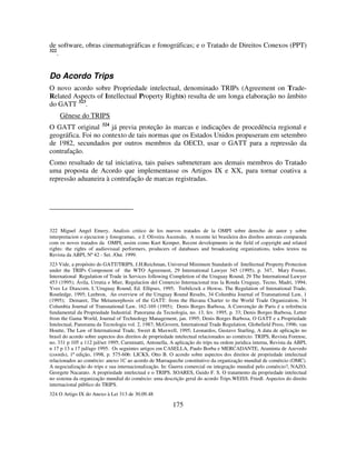 175
de software, obras cinematográficas e fonográficas; e o Tratado de Direitos Conexos (PPT)
322
.
Do Acordo Trips
O novo acordo sobre Propriedade intelectual, denominado TRIPs (Agreement on Trade-
Related Aspects of Intellectual Property Rights) resulta de um longa elaboração no âmbito
do GATT 323
.
Gênese do TRIPS
O GATT original 324
já previa proteção às marcas e indicações de procedência regional e
geográfica. Foi no contexto de tais normas que os Estados Unidos propuseram em setembro
de 1982, secundados por outros membros da OECD, usar o GATT para a repressão da
contrafação.
Como resultado de tal iniciativa, tais países submeteram aos demais membros do Tratado
uma proposta de Acordo que implementasse os Artigos IX e XX, para tornar coativa a
repressão aduaneira à contrafação de marcas registradas.
322 Miguel Angel Emery, Analisis critico de los nuevos tratados de la OMPI sobre derecho de autor y sobre
interpretacion o ejecucion y fonogramas, e J. Oliveira Ascensão, A recente lei brasileira dos direltos autorais comparada
com os novos tratados da OMPI, assim como Kurt Kemper, Recent developments in the field of copyright and related
rights: the rights of audiovisual performers, producers of databases and broadcasting organizations, todos textos na
Revista da ABPI, Nº 42 - Set. /Out. 1999.
323 Vide, a propósito do GATT/TRIPS, J.H.Reichman, Universal Minimum Standards of Intellectual Property Protection
under the TRIPs Component of the WTO Agreement, 29 International Lawyer 345 (1995), p. 347, Mary Footer,
International Regulation of Trade in Services following Completion of the Uruguay Round, 29 The International Lawyer
453 (1995); Ávila, Urrutia e Mier, Regulacíon del Comercio Internacional tras la Ronda Uruguay, Tecno, Madri, 1994;
Yves Le Diascorn, L’Uruguay Round, Ed. Ellipses, 1995; Trebilcock e Howse, The Regulation of Intenational Trade,
Routledge, 1995; Leebron, An overview of the Uruguay Round Results, 34 Columbia Journal of Transnational Law, 1
(1995); Demaret, The Metamorphosis of the GATT: from the Havana Charter to the World Trade Organization, 34
Columbia Journal of Transnational Law, 162-169 (1995); Denis Borges Barbosa, A Convenção de Paris é a referência
fundamental da Propriedade Industrial. Panorama da Tecnologia, no. 13, fev. 1995, p. 33; Denis Borges Barbosa, Letter
from the Gama World, Journal of Technology Management, jan. 1995; Denis Borges Barbosa, O GATT e a Propriedade
Intelectual, Panorama da Tecnologia vol. 2, 1987; McGovern, International Trade Regulation, Globefield Press, 1996; van
Houtte, The Law of International Trade, Sweet & Maxwell, 1995; Leonardos, Gustavo Starling, A data de aplicação no
brasil do acordo sobre aspectos dos direitos de propriedade intelectual relacionados ao comércio: TRIPS, Revista Forense,
no. 331 p 105 a 112 jul/set 1995; Carminatti, Antonella, A aplicação do trips na ordem juridica interna, Revista da ABPI,
n 17 p 13 a 17 jul/ago 1995. Os seguintes artigos em CASELLA, Paulo Borba e MERCADANTE, Araminta de Azevedo
(coords), 1ª edição, 1998, p. 575-606: LICKS, Otto B. O acordo sobre aspectos dos direitos de propriedade intelectual
relacionados ao comércio: anexo 1C ao acordo de Marraqueche constitutivo da organização mundial de comércio (OMC).
A negocialização do trips e sua internacionalização. In: Guerra comercial ou integração mundial pelo comércio?, NAZO,
Georgete Nacarato. A propriedade intelectual e o TRIPS. SOARES, Guido F. S. O tratamento da propriedade intelectual
no sistema da organização mundial do comércio: uma descrição geral do acordo Trips.WEISS. Friedl. Aspectos do direito
internacional público do TRIPS.
324 O Artigo IX do Anexo à Lei 313 de 30.09.48
 