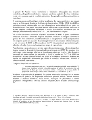 176
O projeto de Acordo visava uniformizar o tratamento alfandegário dos produtos
contrafeitos, obrigando-se os Estados a efetuar o arresto ou seqüestro dos bens pertinentes,
ou de outra maneira negar o benefício econômico da operação com bens contrafeitos ao
contrafator.
A proposta criava um Comitê para policiar a aplicação das regras; explicitava que caberia
recurso ao Sistema de Resolução de Controvérsia dos artigos XXII e XXIII do GATT; e
instituía regras de transparência, troca de informações e assistência técnica a países em
desenvolvimento. Sem tentar preceituar normas substantivas de propriedade intelectual, o
Acordo proposto configurava, no entanto, o modelo de tratamento do material que, em
princípio, seria adotado no exercício do GATT em curso na rodada Uruguai.
Por ocasião da reunião ministerial do GATT de outubro de 1982, as partes contratantes,
ainda que recusando a apoiar tal proposta, decidiram solicitar o exame pelo Conselho da
questão dos bens contrafeitos, visando estabelecer se era apropriado tomar qualquer atitude
em conjunto quanto aos aspectos da contrafação relativos ao comércio internacional; mas
só em novembro de 1984, na 40ª. reunião do GATT, foi determinado que as informações
até então coletadas fossem analisadas por um grupo de especialistas.
Paralelamente a estas discussões, crescia a pressão americana para a reforma integral do
sistema normativo do comércio internacional com a inclusão no GATT dos serviços, bens
intelectuais e das questões relativas ao investimento direto no exterior. Não obstante a
resistência de alguns países, em particular o Brasil, a reunião do GATT de 1986 que
deslanchou a Rodada Uruguai instituiu um grupo de negociação quanto aos “aspectos dos
direitos de propriedade intelectuais que afetam o comércio internacional, inclusive o
comércio de bens contrafeitos”.
O objetivo americano era conspícuo:
“... as pressões norte-americanas para a inclusão do tema da propriedade intelectual no GATT
tinham como fim último substituir a liberdade nacional de padrões de proteção prevista pela
Convenção de Paris por uma observância estrita e obrigatória de normas rígidas de
propriedade intelectual por todas as partes contratantes do Acordo Geral”. (p. 8). 325
Seguiu-se a apresentação de propostas dos países interessados em negociar as normas
substantivas de proteção da propriedade intelectual, patentes, marcas, direitos autorais,
desenhos e modelos industriais, trade secrets, indicações de procedência e nomes
geográficos sobre produtos, software, circuitos integrados, bases de dados e biotecnologia
326
.
325
Regis Percy Arslanian e Maurício Carvalho Lyrio, A Reforma da Lei de Patentes no Brasil e as Pressões Norte-
Americanas na Área de Propriedade Intelectual, Revista Política Externa, vol. 4, nº 2, set. 1995, p. 3 e segs..
326 As principais propostas foram as dos países da OCDE (EUA, CEE, Japão, Nórdicos, Suíça, Áustria, Austrália e Nova
Zelândia), de um lado, e da parte dos países em desenvolvimento, as propostas mais completas foram a do Brasil
(documento MTN, GNG/NG11/W/57) e a Índia.
 