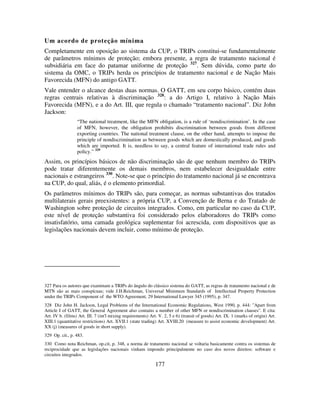 177
Um acordo de proteção mínima
Completamente em oposição ao sistema da CUP, o TRIPs constitui-se fundamentalmente
de parâmetros mínimos de proteção; embora presente, a regra de tratamento nacional é
subsidiária em face do patamar uniforme de proteção 327
. Sem dúvida, como parte do
sistema da OMC, o TRIPs herda os princípios de tratamento nacional e de Nação Mais
Favorecida (MFN) do antigo GATT.
Vale entender o alcance destas duas normas. O GATT, em seu corpo básico, contém duas
regras centrais relativas à discriminação 328
: a do Artigo I, relativo à Nação Mais
Favorecida (MFN), e a do Art. III, que regula o chamado “tratamento nacional”. Diz John
Jackson:
“The national treatment, like the MFN obligation, is a rule of ‘nondiscrimination’. In the case
of MFN, however, the obligation prohibits discrimination between goods from different
exporting countries. The national treatment clause, on the other hand, attempts to impose the
principle of nondiscrimination as between goods which are domestically produced, and goods
which are imported. It is, needless to say, a central feature of international trade rules and
policy.” 329
Assim, os princípios básicos de não discriminação são de que nenhum membro do TRIPs
pode tratar diferentemente os demais membros, nem estabelecer desigualdade entre
nacionais e estrangeiros 330
. Note-se que o princípio do tratamento nacional já se encontrava
na CUP, do qual, aliás, é o elemento primordial.
Os parâmetros mínimos do TRIPs são, para começar, as normas substantivas dos tratados
multilaterais gerais preexistentes: a própria CUP, a Convenção de Berna e do Tratado de
Washington sobre proteção de circuitos integrados. Como, em particular no caso da CUP,
este nível de proteção substantiva foi considerado pelos elaboradores do TRIPs como
insatisfatório, uma camada geológica suplementar foi acrescida, com dispositivos que as
legislações nacionais devem incluir, como mínimo de proteção.
327 Para os autores que examinam a TRIPs do ângulo do clássico sistema do GATT, as regras de tratamento nacional e de
MTN são as mais conspícuas; vide J.H.Reichman, Universal Minimum Standards of Intellectual Property Protection
under the TRIPs Component of the WTO Agreement, 29 International Lawyer 345 (1995), p. 347.
328 Diz John H. Jackson, Legal Problems of the International Economic Regulations, West 1990, p. 444: "Apart from
Article I of GATT, the General Agreement also contains a number of other MFN or nondiscrimination clauses". E cita:
Art. IV b. (films) Art. III. 7 (int'l mixing requirements) Art. V. 2, 5 e 6) (transit of goods) Art. IX. 1 (marks of origin) Art.
XIII.1 (quantitative restrictions) Art. XVII.1 (state trading) Art. XVIII.20 (measure to assist economic development) Art.
XX (j) (measures of goods in short supply).
329 Op. cit., p. 483.
330 Como nota Reichman, op.cit, p. 348, a norma de tratamento nacional se voltaria basicamente contra os sistemas de
reciprocidade que as legislações nacionais vinham impondo principalmente no caso dos novos direitos: software e
circuitos integrados.
 