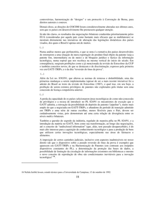 18
controvérsias, harmonização de “designs” e um protocolo à Convenção de Berna, para
direitos autorais e conexos.
Demais disso, as direções do COCOM foram consideravelmente alteradas nos últimos anos,
sem que os países em desenvolvimento lhe prestassem qualquer atenção.
Já não tão claros, os resultados das negociações bilaterais conduzidas prioritariamente pelos
EUA (consideradas por aquele país como bastante mais eficazes que as multilaterais) se
mostram diretamente nas iniciativas de alteração das legislações domésticas dos países
visados, dos quais o Brasil é apenas um de muitos.
(...)
Numa análise menos que perfunctória, o que se nota é a tentativa dos países desenvolvidos
de retornarem a uma situação de mera exportação do produto final objeto da patente (seja a
patente fim, intermediária ou de meio) e de bloqueio jurídico e fáctico da informação
tecnológica, numa espiral que nos recoloca na mesma vertical do início do século. Em
conseqüência, surgiram proibições como a já mencionada da revisão de Estocolmo da CUP
e também conceitos novos, de que se destacam o de discriminação, expresso pela primeira
vez em GATT-TRIPs, e o da dita “reversão do ônus da prova”.
(...)
Além da Lei no. 8383/91, que alterou as normas de remessa e dedutibilidade, uma das
primeiras mudanças a serem implementadas (apesar de ser a mais recente iniciativa) foi a
adesão do Brasil ao texto da revisão de Estocolmo (1967), o qual traz, em seu bojo, a
proibição de serem extintos privilégios de patentes não explorados pelo titular sem uma
concessão de licença compulsória anterior.
(...)
A perda da capacidade de os países selecionarem áreas tecnológicas de como não-concessão
de privilégios e a recusa de introduzir no PL 824/91 os mecanismos de exceção que o
GATT admitiu, a retroação da possibilidade de depósito de patente (“pipeline”), muito mais
amplo do que a negociada em GATT-TRIPs, o abandono do período de transição admitido
em TRIPs e uma série de outras escolhas, menos flexíveis para o País, devem ser
cuidadosamente vistas, pois demonstram até uma certa relação de divergência entre os
níveis multi e bilaterais.
Também a questão do segredo da indústria, regulado de maneira pífia no PL 824/91, e a
introdução da matéria no GATT, bem como sua transformação, ao longo das negociações,
até o conceito de “undisclosed information” (que, aliás, tem passado desapercebido), é do
mais alto interesse para a aquisição de conhecimento tecnológico e para a produção de bens
que utilizem certas inovações tecnológicas, especialmente nas áreas de fármacos e
alimentos.
A imposição de certos caminhos judiciais, inclusive com aspectos inadmissíveis no nosso
direito (de que o dispositivo sobre a pseudo reversão de ônus da prova é exemplo) que
aparecem em GATT-TRIPs e na Harmonização de Patentes (em contraste aos insípidos
dispositivos constantes do PL), a determinação da proteção das bases de dados, a
possibilidade de limitação da circulação de informações existentes em bibliotecas e mesmo
o novo conceito de reprodução de obra são condicionantes inevitáveis para a inovação
tecnológica” 16
.
16 Nelida Jazbik Jessen, estudo técnico para a Universidade de Campinas, 13 de outubro de 1992.
 