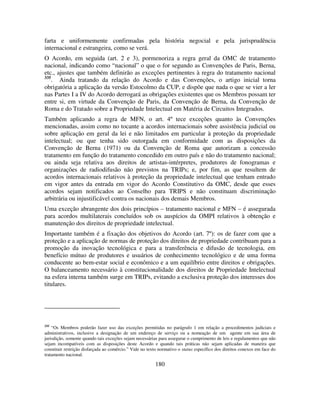 180
farta e uniformemente confirmadas pela história negocial e pela jurisprudência
internacional e estrangeira, como se verá.
O Acordo, em seguida (art. 2 e 3), pormenoriza a regra geral da OMC de tratamento
nacional, indicando como “nacional” o que o for segundo as Convenções de Paris, Berna,
etc., ajustes que também definirão as exceções pertinentes à regra do tratamento nacional
335
. Ainda tratando da relação do Acordo e das Convenções, o artigo inicial torna
obrigatória a aplicação da versão Estocolmo da CUP, e dispõe que nada o que se vier a ler
nas Partes I a IV do Acordo derrogará as obrigações existentes que os Membros possam ter
entre si, em virtude da Convenção de Paris, da Convenção de Berna, da Convenção de
Roma e do Tratado sobre a Propriedade Intelectual em Matéria de Circuitos Integrados.
Também aplicando a regra de MFN, o art. 4º tece exceções quanto às Convenções
mencionadas, assim como no tocante a acordos internacionais sobre assistência judicial ou
sobre aplicação em geral da lei e não limitados em particular à proteção da propriedade
intelectual; ou que tenha sido outorgada em conformidade com as disposições da
Convenção de Berna (1971) ou da Convenção de Roma que autorizam a concessão
tratamento em função do tratamento concedido em outro país e não do tratamento nacional;
ou ainda seja relativa aos direitos de artistas-intérpretes, produtores de fonogramas e
organizações de radiodifusão não previstos na TRIPs; e, por fim, as que resultem de
acordos internacionais relativos à proteção da propriedade intelectual que tenham entrado
em vigor antes da entrada em vigor do Acordo Constitutivo da OMC, desde que esses
acordos sejam notificados ao Conselho para TRIPS e não constituam discriminação
arbitrária ou injustificável contra os nacionais dos demais Membros.
Uma exceção abrangente dos dois princípios – tratamento nacional e MFN – é assegurada
para acordos multilaterais concluídos sob os auspícios da OMPI relativos à obtenção e
manutenção dos direitos de propriedade intelectual.
Importante também é a fixação dos objetivos do Acordo (art. 7º): os de fazer com que a
proteção e a aplicação de normas de proteção dos direitos de propriedade contribuam para a
promoção da inovação tecnológica e para a transferência e difusão de tecnologia, em
benefício mútuo de produtores e usuários de conhecimento tecnológico e de uma forma
conducente ao bem-estar social e econômico e a um equilíbrio entre direitos e obrigações.
O balanceamento necessário à constitucionalidade dos direitos de Propriedade Intelectual
na esfera interna também surge em TRIPs, evitando a exclusiva proteção dos interesses dos
titulares.
335
“Os Membros poderão fazer uso das exceções permitidas no parágrafo 1 em relação a procedimentos judiciais e
administrativos, inclusive a designação de um endereço de serviço ou a nomeação de um agente em sua área de
jurisdição, somente quando tais exceções sejam necessárias para assegurar o cumprimento de leis e regulamentos que não
sejam incompatíveis com as disposições deste Acordo e quando tais práticas não sejam aplicadas de maneira que
constituir restrição disfarçada ao comércio.” Vide no texto normativo o status específico dos direitos conexos em face do
tratamento nacional.
 