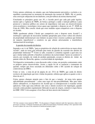 181
Certos autores enfatizam, no entanto, que este balanceamento preveniria e excluiria o re-
equilíbrio constitucional no momento da internação das normas de TRIPs. Há, aí, porém,
uma convicção subjacente de um dualismo, com prevalência da norma internacional.
Concluindo os princípios gerais (art. 8º), o Acordo prevê que cada país pode legislar,
mesmo após a vigência de TRIPs, de forma a proteger a saúde e nutrição públicas e para
promover o interesse público em setores de importância vital para seu desenvolvimento
sócio-econômico e tecnológico (nisso quase que repetindo o disposto no art. 5º. XXIX da
Carta de 1988). Mas conclui: desde que estas medidas sejam compatíveis com o disposto
no Acordo.
TRIPs igualmente admite (“desde que compatíveis com o disposto neste Acordo”) a
instituição e aplicação de necessárias medidas apropriadas para evitar o abuso dos direitos
de propriedade intelectual por seus titulares ou para evitar o recurso a práticas que limitem
de maneira injustificável o comércio ou que afetem adversamente a transferência
internacional de tecnologia.
A questão da exaustão de direitos
Segundo o art. 6, de TRIPs, “para os propósitos de solução de controvérsias no marco deste
Acordo”, nada no texto será utilizado para tratar da questão da exaustão dos direitos de
propriedade intelectual 336
. Como se sabe, exaustão é a doutrina segundo a qual uma vez
que o titular tenha auferido o benefício econômico da exclusividade (“posto no comércio”),
através, por exemplo, da venda do produto patenteado, cessam os direitos do titular da
patente sobre ele. Resta-lhe, apenas, a exclusividade de reprodução
Tal dispositivo testemunha a vasta discussão sobre o tema, em posições contrastantes entre
os próprios países desenvolvidos. Assim, a opção foi de se renunciar o tratamento da
questão, sempre que fosse suscitada em diferendos sobre o DU (acordo de solução de
controvérsias da OMC).
Como se verá, a nota de pé de página do art. 27(1) de TRIPS, que cuida do direito
exclusivo de importação que tem o titular da patente, enfatiza que aplica-se quanto a este o
dizer do art. 6º
.
Certos autores chamam atenção para o fato de que a isenção do tema teria apenas
aplicabilidade procedimental – como uma regra de não-procedibilidade. Mas para todos
efeitos substantivos, os dispositivos do Acordo que se contrapusessem à exaustão seriam
aplicáveis. Cabe aqui uma reflexão: não seria o direito exclusivo de importação, quando
exercido contra produto regularmente fabricado no país de origem, contrário à regra básica
do OMC 1994? A de assegurar o livre fluxo de bens através das fronteiras?
336 Vale constatar o texto orginal de TRIPs: "For the purposes of dispute settlement under this Agreement, subject to the
provisions of Articles 3 [National Treatment] and 4 [Most-Favoured-Nation Treatment] nothing in this Agreement shall
be used to address the issue of the exhaustion of intellectual property rights."
 
