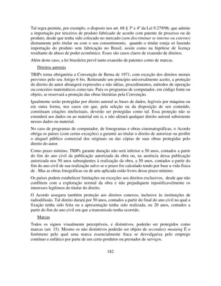 182
Tal regra permite, por exemplo, o disposto nos art. 68 § 3º e 4º da Lei 9.279/96, que admite
a importação por terceiros de produto fabricado de acordo com patente de processo ou de
produto, desde que tenha sido colocado no mercado (sem discriminar se interno ou externo)
diretamente pelo titular ou com o seu consentimento, quando o titular esteja só fazendo
importação do produto sem fabricação no Brasil, assim como na hipótese de licença
resultante de abuso de poder econômico. Esses são casos claros de exaustão de direitos.
Além deste caso, a lei brasileira prevê tanto exaustão de patentes como de marcas.
Direitos autorais
TRIPs torna obrigatória a Convenção de Berna de 1971, com exceção dos direitos morais
previstos pelo seu Artigo 6 bis. Reiterando um princípio universalmente aceito, a proteção
do direito do autor abrangerá expressões e não idéias, procedimentos, métodos de operação
ou conceitos matemáticos como tais. Para os programas de computador, em código fonte ou
objeto, se reservará a proteção das obras literárias pela Convenção.
Igualmente serão protegidas por direito autoral as bases de dados, legíveis por máquina ou
em outra forma, nos casos em que, pela seleção ou da disposição de seu conteúdo,
constituam criações intelectuais, deverão ser protegidas como tal. Essa proteção não se
estenderá aos dados ou ao material em si, e não afetará qualquer direito autoral subsistente
nesses dados ou material.
No caso de programas de computador, de fonogramas e obras cinematográficas, o Acordo
obriga os países (com certas exceções) a garantir ao titular o direito de autorizar ou proibir
o aluguel público comercial dos originais ou das cópias de suas obras protegidas pelo
direito do autor.
Como prazo mínimo, TRIPs garante duração não será inferior a 50 anos, contados a partir
do fim do ano civil da publicação autorizada da obra ou, na ausência dessa publicação
autorizada nos 50 anos subseqüentes à realização da obra, a 50 anos, contados a partir do
fim do ano civil de sua realização salvo se o prazo for calculado tendo por base a vida física
de . Mas as obras fotográficas ou de arte aplicada estão livres desse prazo mínimo.
Os países podem estabelecer limitações ou exceções aos direitos exclusivos, desde que não
conflitem com a exploração normal da obra e não prejudiquem injustificavelmente os
interesses legítimos do titular do direito.
O Acordo assegura também proteção aos direitos conexos, inclusive às instituições de
radiodifusão. Tal direito durará por 50 anos, contados a partir do final do ano civil no qual a
fixação tenha sido feita ou a apresentação tenha sido realizada, ou 20 anos, contados a
partir do fim do ano civil em que a transmissão tenha ocorrido.
Marcas
Todos os signos visualmente perceptíveis, e distintivos, poderão ser protegidos como
marcas (art. 15). Mesmo os não distintivos poderão ser objeto de secondary meaning É o
fenômeno pelo qual uma marca essencialmente fraca se desvulgariza pelo emprego
contínuo e enfático por parte de um certo produtor ou prestador de serviços.
 