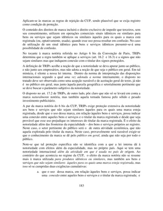 183
Aplicam-se às marcas as regras de rejeição da CUP, sendo plausível que se exija registro
como condição de proteção.
O conteúdo dos direitos de marca incluirá o direito exclusivo de impedir que terceiros, sem
seu consentimento, utilizem em operações comerciais sinais idênticos ou similares para
bens ou serviços que sejam idênticos ou similares àqueles para os quais a marca está
registrada (ou, optativamente, usada), quando esse uso possa resultar em confusão. No caso
de utilização de um sinal idêntico para bens e serviços idênticos presumir-se-á uma
possibilidade de confusão.
No tocante à marca notória referida no Artigo 6 bis da Convenção de Paris, TRIPs
determina que a regra também se aplique a serviços (art. 16.2 e 16.3) e a signos que não
sejam similares mas que indiquem conexão com o titular dos signos protegidos.
A definição de TRIPs acolhe a noção de que a notoriedade se deva apurar junto ao público,
e não junto aos empresários, mas não adota a noção de que seja o público em geral. Em tal
minúcia, é silente a nossa lei interna. Dentro da norma de interpretação das disposições
internacionais segundo a qual uma vez adotada a norma internamente, o disposto no
tratado deve ser observada como uma acepção razoável e de aceitação geral do texto, já não
é no público em geral, mas junto àquela parcela geográfica e setorialmente pertinente que
se deve buscar o parâmetro subjetivo da notoriedade.
O disposto no art. 17.2 de TRIPs, de outro lado, põe claro que não só se levará em conta a
marca naturalmente notória, mas também aquela tornada famosa pelo sólido e pesado
investimento publicitário.
A par da marca notória do 6 bis da CUP, TRIPs exige proteção extensiva da notoriedade
aos bens e serviços que não sejam similares àqueles para os quais uma marca esteja
registrada, desde que o uso dessa marca, em relação àqueles bens e serviços, possa indicar
uma conexão entre aqueles bens e serviços e o titular da marca registrada e desde que seja
provável que esse uso prejudique os interesses do titular da marca registrada. É o efeito da
notoriedade além das fronteiras da especialidade – dos bens e serviços próprios ao registro.
Neste caso, o setor pertinente do público será o de outra atividade econômica, que não
aquela explorada pelo titular da marca. Neste caso, provavelmente será razoável exigir-se
que o conhecimento da marca se dê pelo público em geral, ainda que não seja por todo o
público.
Note-se que tal proteção específica não se identifica com a que a lei interna dá à
notoriedade com efeitos além da especialidade, mas no próprio país. Aqui se tem uma
notoriedade internacional além da atividade em que é usada no país de origem. Ao
contrário do que acontecia no regime da CUP, o efeito da marca notória não se resume
mais à marca utilizada para produtos idênticos ou similares, mas também aos bens e
serviços que não sejam similares àqueles para os quais uma marca esteja registrada, mas
isso só se cumpridas duas exigências cumulativas:
a. que o uso dessa marca, em relação àqueles bens e serviços, possa indicar
uma conexão entre aqueles bens e serviços e o titular da marca registrada; e
 