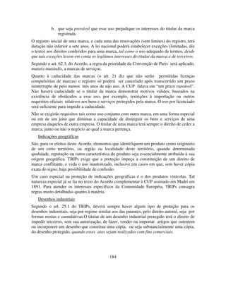 184
b. que seja provável que esse uso prejudique os interesses do titular da marca
registrada.
O registro inicial de uma marca, e cada uma das renovações (sem limites) do registro, terá
duração não inferior a sete anos. A lei nacional poderá estabelecer exceções (limitadas, diz
o texto) aos direitos conferidos para uma marca, tal como o uso adequado de termos, desde
que tais exceções levem em conta os legítimos interesses do titular da marca e de terceiros.
Segundo o art. 62.3, do Acordo, a regra da prioridade da Convenção de Paris será aplicado,
mutatis mutandis, a marcas de serviços.
Quanto à caducidade das marcas (o art. 21 diz que não serão permitidas licenças
compulsórias de marcas) o registro só poderá ser cancelado após transcorrido um prazo
ininterrupto de pelo menos três anos de não uso. A CUP falava em “um prazo razoável”.
Nào haverá caducidade se o titular da marca demonstrar motivos válidos, baseados na
existência de obstáculos a esse uso, por exemplo, restrições à importação ou outros
requisitos oficiais relativos aos bens e serviços protegidos pela marca. O uso por licenciado
será suficiente para impedir a caducidade.
Não se exigirão requisitos tais como uso conjunto com outra marca, em uma forma especial
ou em de um jeito que diminua a capacidade de distinguir os bens e serviços de uma
empresa daqueles de outra empresa. O titular de uma marca terá sempre o direito de ceder a
marca, junto ou não o negócio ao qual a marca pertença.
Indicações geográficas
São, para os efeitos deste Acordo, elementos que identifiquem um produto como originário
de um certo território, ou região ou localidade deste território, quando determinada
qualidade, reputação ou outra característica do produto seja essencialmente atribuída à sua
origem geográfica. TRIPs exige que a proteção impeça a constituição de um direito de
marca conflitante, e veda o uso inautorizado, inclusive em casos em que, sem haver cópia
exata do signo, haja possibilidade de confusão.
Um caso especial na proteção de indicações geográficas é o dos produtos vinícolas. Tal
natureza especial já se lia no texto do Acordo complementar à CUP assinado em Madri em
1891. Para atender os interesses específicos da Comunidade Européia, TRIPs consagra
regras muito detalhadas quanto à matéria.
Desenhos industriais
Segundo o art. 25.1 do TRIPs, deverá sempre haver algum tipo de proteção para os
desenhos industriais, seja por regime similar aos das patentes, pelo direito autoral, seja por
formas mistas e cumulativas.O titular de um desenho industrial protegido terá o direito de
impedir terceiros, sem sua autorização, de fazer, vender ou importar artigos que ostentem
ou incorporem um desenho que constitua uma cópia, ou seja substancialmente uma cópia,
do desenho protegido, quando esses atos sejam realizados com fins comerciais.
 