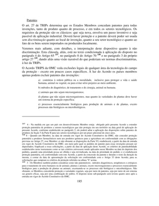 185
Patentes
O art. 27 de TRIPs determina que os Estados Membros concedam patentes para todas
invenções, tanto de produto quanto de processo, e em todos os setores tecnológicos. Os
requisitos da proteção são os clássicos: que seja nova, envolva um passo inventivo e seja
passível de aplicação industrial. Deverá haver proteção e a patente deverá poder ser usada
sem discriminação quanto ao local de invenção, quanto a seu setor tecnológico e quanto ao
fato de os bens serem importados ou produzidos localmente.
Veremos mais adiante, com detalhes, a interpretação deste dispositivo quanto à não
discriminação. Esta cláusula, aliás, está no texto condicionada à aplicação do disposto no
parágrafo 4 do Artigo 65 337
, no parágrafo 8 do Artigo 70 338
e no parágrafo 3 do próprio
artigo 27 339
, dando aliás uma visão razoável do que poderiam ser normas discriminatórias,
à luz da TRIPs.
O Acordo TRIPS da OMC veda exclusões legais de qualquer área da tecnologia do campo
da proteção - exceto em poucos casos específicos. À luz do Acordo os países membros
apenas podem excluir patentes das invenções:
a) contrárias à ordem pública ou a moralidade, inclusive para proteger a vida e saúde
humana, animal ou vegetal, ou para evitar sério prejuízo ao meio ambiente.
b) métodos de diagnóstico, de tratamento e de cirurgia, animal ou humana.
c) animais que não sejam microorganismos;
d) plantas que não sejam microorganismos, mas quanto às variedades de plantas deve haver
um sistema de proteção específica;
e) processos essencialmente biológicos para produção de animais e de plantas, exceto
processos não biológicos ou microbiológicos.
337
4 - Na medida em que um país em desenvolvimento Membro esteja obrigado pelo presente Acordo a estender
proteção patentária de produtos a setores tecnológicos que não protegia em seu território na data geral de aplicação do
presente Acordo, conforme estabelecido no parágrafo 2, ele poderá adiar a aplicação das disposições sobre patentes de
produtos da Seção 5 da Parte II para tais setores tecnológicos por um prazo adicional de cinco anos.
338
8 - Quando um Membro, na data de entrada em vigor do Acordo Constitutivo da OMC, não conceder proteção
patentária a produtos farmacêuticos nem aos produtos químicos para a agricultura em conformidade com as obrigações
previstas no Artigo 27, esse Membro: a) não obstante as disposições da Parte VI, estabelecerá, a partir da data de entrada
em vigor do Acordo Constitutivo da OMC, um meio pelo qual os pedidos de patente para essas invenções possam ser
depositados; b)aplicará a essas solicitações, a partir da data de aplicação deste Acordo, os critérios de patenteabilidade
estabelecidos neste instrumento como se tais critérios estivessem sendo aplicados nesse Membro na data do depósito dos
pedidos, quando uma prioridade possa ser obtida e seja reivindicada, na data de prioridade do pedido; e c) estabelecerá
proteção patentária, em conformidade com este Acordo, a partir da concessão da patente e durante o resto da duração da
mesma, a contar da data de apresentação da solicitação em conformidade com o Artigo 33 deste Acordo, para as
solicitações que cumpram os critérios de proteção referidos na alínea "b" acima.
339
3 - Os Membros também podem considerar como não patenteáveis:. métodos diagnósticos, terapêuticos e cirúrgicos
para o tratamento de seres humanos ou de animais; plantas e animais, exceto microorganismos e processos essencialmente
biológicos para a produção de plantas ou animais, excetuando-se os processos não biológicos e microbiológicos. Não
obstante, os Membros concederão proteção a variedades vegetais, seja por meio de patentes, seja por meio de um sistema
sui generis eficaz, seja por uma combinação de ambos. O disposto neste sub-parágrafo será revisto quatro anos após a
entrada em vigor do Acordo Constitutivo da OMC.
 