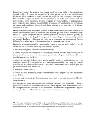 186
Quanto ao conteúdo dos direitos, uma patente conferirá a seu titular o direito exclusivo
(quando o objeto da patente for um produto) de evitar que terceiros sem seu consentimento
produzam, usem, coloquem a venda, vendam, ou importem com esses propósitos aqueles
bens; quando o objeto da patente for um processo, o de evitar que terceiros sem seu
consentimento usem o processo e usem, coloquem a venda, vendam, ou importem com
esses propósitos pelo menos o produto obtido diretamente por aquele processo. Os titulares
de patente terão também o direito de cedê-la ou transferi-la por sucessão e o de efetuar
contratos de licença.
Quanto aos deveres dos requerentes do título, é possível exigir a divulgação da invenção de
modo suficientemente claro e completo para permitir que um técnico habilitado possa
realizá-la e que o requerente indique o melhor método de realizar a invenção que seja de
seu conhecimento no dia do pedido ou, quando for requerida prioridade, na data prioritária
do pedido. Também é lícito que se exija que o requerente de uma patente forneça
informações relativas a seus pedidos de patente e às concessões no exterior.
Quanto às licenças compulsórias, denominadas “uso sem autorização do titular”, o art. 38
dispõe que em todos casos certas regras deverão ser seguidas 340
:
o pedido de licença será considerado individualmente;
a licença só poderá ser outorgada se se tiver previamente buscado obter autorização do
titular, em termos e comerciais razoáveis, quando tais esforços não tenham sido bem-
sucedidos num prazo razoável.
o alcance e a duração da licença será restrito ao objetivo para o qual foi autorizado e, no
caso de tecnologia de semicondutores, será apenas para uso público não comercial ou para
remediar um procedimento determinado como sendo anticompetitivo ou desleal após um
processo administrativo ou judicial;
a licença será não exclusiva;
a licença não será transferível, exceto conjuntamente com a empresa ou parte da empresa
que a detém;
a licença será autorizada predominantemente para suprir o mercado interno do Membro
que o autorizou;
sem prejuízo da proteção adequada dos legítimos interesses dos licenciados, a licença
poderá ser terminada se e quando as circunstâncias que o propiciaram deixarem de existir e
se for improvável que venham a existir novamente. A autoridade competente terá o poder
de rever, mediante pedido fundamentado, se essas circunstâncias persistem;
340
A Convenção sobre Biodiversidade de 1992 prevê determinadas licenças compulsórias. Não parece haver qualquer
vedação à previsão de tais licenças por parte do Acordo TRIPs, assim como à adjudicação total ou parcial de um direito de
propriedade intelectual no caso de um convênio firmado para o acesso de recursos naturais que o preveja.
 