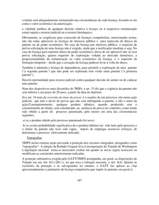 187
o titular será adequadamente remunerado nas circunstâncias de cada licença, levando-se em
conta o valor econômico da autorização;
a validade jurídica de qualquer decisão relativa à licença ou à respectiva remuneração
estará sujeita a recurso judicial ou a recurso hierárquico;
Obviamente, as exigências para concessão de licenças compulsórias, mencionadas acima,
não são todas aplicáveis às licenças de interesse público e para repressão de abusos da
patente ou de poder econômico. No caso da licença por interesse público, o requisito de
prévia solicitação de uma licença não é exigido, ainda que a notificação imediata o seja. No
caso de licença para reprimir abuso de poder econômico, deixa de ser aplicável não só essa
prévia solicitação, quanto requisito de exploração voltada ao mercado doméstico, a
proporcionalidade da remuneração ao valor econômico da licença, e o requisito da
limitação temporal – desde que a cessação da licença pudesse levar à volta do abuso.
Também é admitida a licença de dependência, para permitir a exploração de uma patente
("a segunda patente") que não pode ser explorada sem violar outra patente ("a primeira
patente").
Haverá oportunidade para recurso judicial contra qualquer decisão de anular ou de caducar
uma patente.
Num dos dispositivos mais discutidos de TRIPs, o art. 33 diz que a vigência da patente não
será inferior a um prazo de 20 anos, a partir da data do depósito.
Já o art. 34 trata da reversão do ônus da prova: é o usuário de um processo, réu numa ação
judicial, que tem o dever de provar que não está infringindo a patente, e não o autor da
ação.Conseqüentemente, qualquer produto idêntico, quando produzido sem o
consentimento do titular, será considerado, na ausência de prova em contrário, como tendo
sido obtido a partir do processo patenteado, pelo menos em uma das circunstâncias
seguintes:
a) se o produto obtido pelo processo patenteado for novo;
b) se existir probabilidade significativa de o produto idêntico ter sido feito pelo processo e
o titular da patente não tiver sido capaz, depois de empregar razoáveis esforços, de
determinar o processo efetivamente utilizado.
Topografias
TRIPS inclui extensa seção prevendo a proteção dos circuitos integrados, designados como
“topografias”. A adoção da Rodada Uruguai leva à incorporação do Tratado de Washington
à legislação nacional torna-se necessário avaliar em quanto as novas regras acrescem ou
modificam as conclusões anteriormente indicadas.
A proteção substantiva exigida pelo GATT/TRIPS acompanha, em geral, as disposições do
Tratado em seu Art. 6(1) (III.) e, no que toca à infração inocente, o Art. 6(4). Quanto às
exclusões da proteção e às salvaguardas no entanto, o GATT faz aplicar ao chip
aproximadamente o parâmetro de licença compulsória que impõe às patentes em geral.)).
 