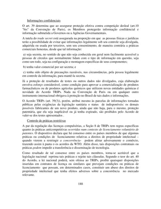 188
Informações confidenciais
O art. 39 determina que ao assegurar proteção efetiva contra competição desleal (art.10
"bis" da Convenção de Paris), os Membros protegerão informação confidencial e
informação submetida a Governos ou a Agências Governamentais.
A tutela do trade secret está assegurada na proporção em que as pessoas físicas e jurídicas
terão a possibilidade de evitar que informações legalmente sob seu controle seja divulgada,
adquirida ou usada por terceiros, sem seu consentimento, de maneira contrária a práticas
comerciais honestas, desde que tal informação:
a) seja secreta, no sentido de que não seja conhecida em geral nem facilmente acessível a
pessoas de círculos que normalmente lidam com o tipo de informação em questão, seja
como um todo, seja na configuração e montagem específicas de seus componentes;
b) tenha valor comercial por ser secreta; e
c) tenha sido objeto de precauções razoáveis, nas circunstâncias, pela pessoa legalmente
em controle da informação, para mantê-la secreta.
Já a proteção de resultados de testes ou outros dados não divulgados, cuja elaboração
envolva esforço considerável, como condição para aprovar a comercialização de produtos
farmacêuticos ou de produtos agrícolas químicos que utilizem novas entidades químicas é
novidade do Acordo TRIPs. Nada na Convenção de Paris ou em qualquer outro
instrumento internacional obrigava à proteção no Brasil de tais dados e informações.
O Acordo TRIPs (art. 39(3)), porém, atribui mesmo às parcelas de informações tornadas
públicas pelas exigências da legislação sanitária o status de indisponíveis: os demais
possíveis fabricantes de um novo produto, ainda que não haja, para o mesmo, proteção
patentária, que ela seja inaplicável ou já tenha expirado, são proibidos pelo Acordo de
valer-se dos testes apresentados .
Controle de práticas restritivas
A par da regulação das licenças compulsórias, a Seção 8 de TRIPs tem regras específicas
quanto às práticas anticompetitivas ocorridas num contexto de licenciamento voluntário de
patentes. O dispositivo declara que há consenso entre os países membros de que algumas
práticas ou condições de licenciamento relativas a direitos de propriedade intelectual –
quando vierem a restringir a concorrência- podem afetar adversamente o comércio,
trazendo assim à pauta o os acordos da WTO. Além disso, tais disposições contratuais ou
práticas podem impedir a transferência e disseminação de tecnologia.
Como resultado de tal consenso entre os países membros, torna-se aceitável que a
legislação nacional reprima tais práticas e rejeite tais cláusulas. Segundo o teor do art. 40
do Acordo, a lei nacional poderá, sem ofensa ao TRIPs, proibir quaisquer disposições
inseridas em contratos de licença ou similares que prevejam condições ou práticas de
licenciamento que possam, em determinados casos, constituir um abuso dos direitos de
propriedade intelectual que tenha efeitos adversos sobre a concorrência no mercado
relevante.
 