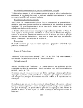 189
Procedimentos administrativos ou judiciais de repressão às violações
TRIPs prevê nos seus art. 41 a 61 os padrões mínimos de proteção judicial e administrativa
dos direitos de propriedade intelectual, os quais, em princípio, estão fartamente (e mesmo
em excesso) atendidos pela legislação brasileira.
Procedimentos de obtenção de direitos
Pelo Acordo, os Estados-membros podem exigir o cumprimento de procedimentos e
razoáveis, como uma condição da obtenção ou manutenção dos direitos de propriedade
intelectual. Tais procedimentos devem ater-se a um prazo razoável, de modo a evitar
redução indevida do prazo de proteção.
As decisões administrativas finais em qualquer dos procedimentos previstos no Artigo 41
estará sujeita a revisão por uma autoridade ou quase judicial. Não haverá obrigação,
contudo, de prover uma oportunidade para essa revisão de decisões nos casos de oposição
indeferida ou nulidade administrativa, desde que as razões para esses procedimentos
possam estar sujeitas a procedimentos de invalidação.
Transparência
O Acordo determina que todas as normas aplicáveis à propriedade intelectual sejam
publicadas e conhecíveis.
Solução de Controvérsias
Aplica-se a TRIPs o disposto nos Artigos XXII e XXIII do GATT 1994, como elaborado e
aplicado pelo Entendimento de Solução de Controvérsias (DST).
Aplicação temporal
Pelo art. 65 (Disposições Transitórias) , o Acordo passou a ser geralmente aplicável
transcorrido um prazo de um ano após a data de entrada em vigor do Acordo Constitutivo
da OMC – janeiro de 1994.
No entanto, um país em desenvolvimento tem direito a postergar a data de aplicação das
disposições do presente Acordo, estabelecida no parágrafo 1, por um prazo de quatro anos,
com exceção dos princípios de tratamento nacional e MFN, e da aplicabilidade das
convenções.
Na medida em que um país em desenvolvimento esteja obrigado pelo Acordo a estender
proteção patentária de produtos a setores tecnológicos que não protegia em seu território na
data geral de aplicação, ele poderá adiar a aplicação das disposições sobre patentes de
produtos da Seção 5 da Parte II para tais setores tecnológicos por um prazo adicional de
cinco anos.
 