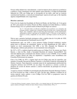 19
O texto enfim editado tem, marcadamente, o sinal do impacto desses interesses econômicos
e políticos. Como comentamos em cada capítulo seção específica, o Código da Propriedade
Industrial de 1996, um Código que se envergonha de seu título, cabe mal no contexto
constitucional brasileiro, e necessita de interpretação vigorosa de jeito que se lhe imponha
alguma compatibilidade com a regra básica.
Direitos autorais
Com a Lei de criação das Faculdades de Direito de Olinda e de São Paulo, de 11 de agosto
de 1827, num projeto de Cardoso Pereira de Melo, Januário da Cunha Barbosa e Antônio
Ferreira França, teve-se a primeira tutela no Brasil do privilégio aos autores:
Art. 7.º - Os Lentes farão a escolha dos compêndios da sua profissão, ou os arranjarão, não
existindo já feitos, contanto que as doutrinas estejam de acordo com o sistema jurado pela
Nação. estes compêndios, depois de aprovados pela Congregação, servirão interinamente;
submetendo-se porém à aprovação da Assembléia Geral, e o Governo os fará imprimir e
fornecer às escolas, competindo aos seus autores o privilégio exclusivo da obra, por dez
anos
Note-se que a primeira legislação portuguesa sobre a matéria data de 4 de julho de 1820,
com previsão incorporada na Constituição lusa de 1826 17
.
Imediatamente após, em 1830, o nosso primeiro Código Criminal estabelecia sanções
penais para os infratores de contrafação; apenas na Carta Republicana de 1891 subiu a
matéria ao nível constitucional. Em 1898, a Lei 494, chamada Lei Medeiros de
Albuquerque, elaborou pela primeira vez um tratamento mais abrangente.
De 1917 a 1973, a regência legal da matéria passa ao Código Civil. No mesmo ano, Paulo
Barreto, o João do Rio, funda a Sociedade Brasileira de Autores Teatrais/SBAT. Um
relevante diploma para o tratamento dos direitos conexos é a Lei 4.944/66. A Lei 5.194/66
criou o registro autoral das obras de arquitetura e engenharia como incumbência dos
Conselhos Profissionais da categoria.
Com a Lei 5.988, de 1973, o regime legal saiu do Código para uma lei específica, que
instituiu o Conselho Nacional de Direitos Autorais e o Escritório Central de Arrecadação de
Direitos Autorais. Num dispositivo constante numa lei de regulamentação profissional das
categorias artísticas (Lei 6.533/78, em seu artigo 13), passou-se a cercear a cessão ou
promessa de cessão de direitos autorais e conexos decorrentes da prestação de serviços
profissionais.
A atual Lei Autoral, 9.610/98, foi promulgada pelo Presidente Fernando Henrique Cardoso,
em 20 de fevereiro de 1998, e entrou em vigor 120 dias após. Mantém a tradição de ser
norma especial, muito embora o novo Código Civil de 2002 se propusesse como lei
genérica do Direito Privado.
17 Para José Oliveira Ascenção, somente a Carta de 1838 e a Lei Almeida Garret de 1851 efetivamente preceituaram
quanta a matéria em Portugal; cf. Direitos de Autor e Direitos Conexos, Coimbra Editora, 1992, p. 17.
 