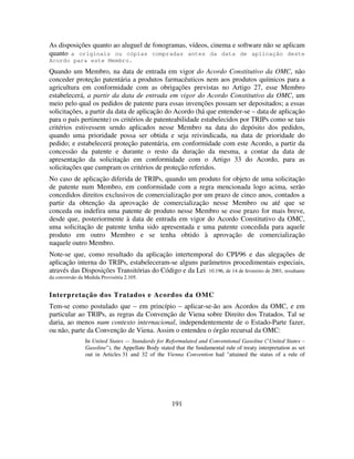 191
As disposições quanto ao aluguel de fonogramas, vídeos, cinema e software não se aplicam
quanto a originais ou cópias compradas antes da data de aplicação deste
Acordo para este Membro.
Quando um Membro, na data de entrada em vigor do Acordo Constitutivo da OMC, não
conceder proteção patentária a produtos farmacêuticos nem aos produtos químicos para a
agricultura em conformidade com as obrigações previstas no Artigo 27, esse Membro
estabelecerá, a partir da data de entrada em vigor do Acordo Constitutivo da OMC, um
meio pelo qual os pedidos de patente para essas invenções possam ser depositados; a essas
solicitações, a partir da data de aplicação do Acordo (há que entender-se – data de aplicação
para o país pertinente) os critérios de patenteabilidade estabelecidos por TRIPs como se tais
critérios estivessem sendo aplicados nesse Membro na data do depósito dos pedidos,
quando uma prioridade possa ser obtida e seja reivindicada, na data de prioridade do
pedido; e estabelecerá proteção patentária, em conformidade com este Acordo, a partir da
concessão da patente e durante o resto da duração da mesma, a contar da data de
apresentação da solicitação em conformidade com o Artigo 33 do Acordo, para as
solicitações que cumpram os critérios de proteção referidos.
No caso de aplicação diferida de TRIPs, quando um produto for objeto de uma solicitação
de patente num Membro, em conformidade com a regra mencionada logo acima, serão
concedidos direitos exclusivos de comercialização por um prazo de cinco anos, contados a
partir da obtenção da aprovação de comercialização nesse Membro ou até que se
conceda ou indefira uma patente de produto nesse Membro se esse prazo for mais breve,
desde que, posteriormente à data de entrada em vigor do Acordo Constitutivo da OMC,
uma solicitação de patente tenha sido apresentada e uma patente concedida para aquele
produto em outro Membro e se tenha obtido à aprovação de comercialização
naquele outro Membro.
Note-se que, como resultado da aplicação intertemporal do CPI/96 e das alegações de
aplicação interna do TRIPs, estabeleceram-se alguns parâmetros procedimentais especiais,
através das Disposições Transitórias do Código e da Lei 10.196, de 14 de fevereiro de 2001, resultante
da conversão da Medida Provisória 2.105.
Interpretação dos Tratados e Acordos da OMC
Tem-se como postulado que – em princípio – aplicar-se-ão aos Acordos da OMC, e em
particular ao TRIPs, as regras da Convenção de Viena sobre Direito dos Tratados. Tal se
daria, ao menos num contexto internacional, independentemente de o Estado-Parte fazer,
ou não, parte da Convenção de Viena. Assim o entendeu o órgão recursal da OMC:
In United States — Standards for Reformulated and Conventional Gasoline ("United States –
Gasoline"), the Appellate Body stated that the fundamental rule of treaty interpretation as set
out in Articles 31 and 32 of the Vienna Convention had "attained the status of a rule of
 
