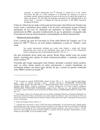192
customary or general international law".342
Pursuant to Article 31(1) of the Vienna
Convention, the duty of a treaty interpreter is to determine the meaning of a term in
accordance with the ordinary meaning to be given to the term in its context and in light of its
object and purpose. We will apply the principles enunciated by the Appellate Body in the
United States — Gasoline to interpret the relevant provisions of the TRIPS Agreement
throughout the Report.
O fato de o Brasil não ter ainda se feito parte da Convenção sobre Direito dos Tratados não
exclui, assim, a pertinência dessa análise à luz do texto convencional, já pela existência
permanente de um risco de submissão dos parâmetros do Direito Pátrio ao órgão
jurisdicional da OMC, seja pelo reconhecimento de que os parâmetros consagrados pela
Convenção de Viena já seriam elementos consuetudinários do Direito Internacional.
Natureza do texto em análise
Com a entrada em vigor da Convenção de Viena sobre Direito dos Tratados, em 27 de
janeiro de 1980 343
fixou-se, em texto jurídico multilateral, a noção de “Tratado”, como
sendo
“um acordo internacional celebrado por escrito entre Estados e regido pelo Direito
Internacional, quer conste de um instrumento único, quer de dois ou mais instrumentos
conexos, qualquer que seja sua denominação particular” (Art. 2o., 1)
Em uma formulação talvez ainda mais precisa, Rezek define tratado como um acordo
formal, concluído entre sujeitos de direito internacional público e destinado a produzir
efeitos jurídicos 344
.
Concluído após longas negociações entre Estados, destinado a produzir efeitos jurídicos
tanto na esfera interna quanto na esfera internacional, e estando formalizado em
instrumento próprio, não parece haver dúvidas de que o acordo em questão (conhecido
como TRIPs) constitui um tratado 345
.
342
[Pé de página do original] WT/DS2/AB/R, adopted 20 May 1996, p. 17. See also Appellate Body Report,
Japan - Taxes on Alcoholic Beverages ("Japan - Alcoholic Beverages"), WT/DS8/AB/R, WT/DS10/AB/R,
WT/DS11/AB/R, adopted 1 November 1996, p. 11; Appellate Body Report, India - Patents, supra footnote 13, para. 46;
Appellate Body Report, European Communities - Customs Classification of Certain Computer Equipment,
WT/DS62/AB/R, WT/DS67/AB/R, WT/DS68/AB/R, adopted 22 June 1998, para. 84; and Appellate Body Report,
United States - Import Prohibition of Certain Shrimp and Shrimp Products, WT/DS58/AB/R, adopted 6 November 1998,
para. 114.
343
Curiosamente, coube a este advogado, então assessor jurídico da Delegação Brasileira à Conferência Diplomática de
Revisão da Convenção de Paris, em Genebra, dar a notícia oficial da entrada em vigor da Convenção de Viena, em
parecer lido perante a Assembléia Geral do órgão das Nações Unidas, poucas horas após a confirmação da última acessão
ao texto convencional.
344
Direito dos Tratados, Forense, 1984, p. 21.
345
A questão não é um truísmo. A rigor, o GATT não existia: juridicamente, era uma ilusão de ótica. Adotado apenas
provisoriamente por todos os países (inclusive pela lei brasileira 313 de 1948) por força de um Protocolo de Aplicação
Provisória de 30 de outubro de 1947 à espera da aprovação pelo Senado Americano - que recusou-se a fazê-lo - o Acordo
parece ser a mais enraizada de todas as situações efêmeras, o paradoxo da não-lei que pegou. Aparentemente, só com a
entrada em vigor da OMC, se teve um autêntico tratado.
 