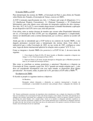 193
O Acordo TRIPs e a CUP
Para interpretação das normas do TRIPs, a Convenção de Paris é, para efeitos do Tratado
sobre Direito dos Tratados, (Convenção de Viena), contexto do TRIPs.
A CUP é nomeada especificamente nos Arts. 1.3 (Nature and scope of obligations), 2.1 e
2.2 (Intellectual Property Conventions), 3.1 (National Treatment) e 39 (Undisclosed
Information), para citar alguns casos relevantes de integração explícita dos dois sistemas.
Nos Arts. 16.2, 16.3 e 62.3, o novo tratado chega mesmo a estender literalmente a aplicação
de um dispositivo da CUP a novo caso, nela não previsto.
Com efeito, entre as muitas dezenas de tratados que versam sobre Propriedade Industrial,
um só, a Convenção de Paris (CUP), por sua antigüidade, abrangência e complexidade,
merece ser identificado como a norma internacional, par excellence, anterior ao acordo sob
exame.
Ainda que não se entendendo que a CUP inclui-se no contexto do Acordo TRIPs, o uso
daquela permanece essencial para a interpretação das normas desta. Com efeito, é
indiscutível que a velha Convenção de 1883, na sua versão de 1967, configura-se como
uma “regra de direito internacional aplicável às relações entre as partes” (CV 31.3.c).
Como se integram o Acordo TRIPs (lex posterior) e a CUP? O Art. 2. do novo texto diz
seguinte:
1 - Com relação às Partes II, III e IV deste Acordo, os Membros cumprirão o disposto nos
Artigos 1 a 12 e 19 da Convenção de Paris (1967).
2 - Nada nas Partes I a IV deste Acordo derrogará as obrigações que os Membros possam ter
entre si, em virtude da Convenção de Paris...
Mas como se conciliam as normas posteriores e anteriores? Recorde-se o disposto na
Convenção de Viena, segundo a qual (Art. 30.2) “quando um tratado estipular que (...) não
deve ser considerado incompatível com esse outro tratado, as disposições deste último
prevalecerão”. No tocante, então, às partes de I a IV, prevalece a CUP sobre a TRIPs 346
.
Os objetivos do TRIPs
O Acordo se propõe os seguintes motivos e objetivos:
Os Membros,
Desejando reduzir distorções e obstáculos ao comércio internacional e levando em
consideração a necessidade de promover uma proteção eficaz e adequada dos direitos de
346 Estamos perfeitamente conscientes da importância deste entendimento; mas a redação dos dispositivos da TRIPs,
lidos em consonância com a Convenção de Viena, não deixam margem a outra solução. Com efeito, pelo princípio jus et
obligatio sunt correlata, cada Estado tem a obrigação (ou mais propriamente, o dever) de suportar e garantir o exercício
dos direitos dos outros Estados, sob o tratado antigo. Assim, se se mantêm as obrigações anteriores, mantêm-se os
direitos. Não se descarta, obviamente, a hipótese de o novo tratado determinar que só subsistiriam as obrigações anteriores
de cunho ativo (de dar, de fazer ou não fazer) mas não as de caráter passivo (de suportar o exercício do direito do outro
Estado); mas tal distinção teria de ser explicitada.
 