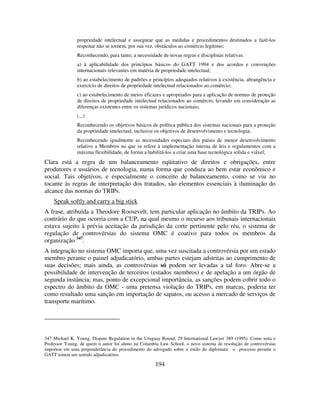 194
propriedade intelectual e assegurar que as medidas e procedimentos destinados a fazê-los
respeitar não se tornem, por sua vez, obstáculos ao comércio legítimo;
Reconhecendo, para tanto, a necessidade de novas regras e disciplinas relativas:
a) à aplicabilidade dos princípios básicos do GATT 1994 e dos acordos e convenções
internacionais relevantes em matéria de propriedade intelectual;
b) ao estabelecimento de padrões e princípios adequados relativos à existência, abrangência e
exercício de direitos de propriedade intelectual relacionados ao comércio;
c) ao estabelecimento de meios eficazes e apropriados para a aplicação de normas de proteção
de direitos de propriedade intelectual relacionados ao comércio, levando em consideração as
diferenças existentes entre os sistemas jurídicos nacionais;
(...)
Reconhecendo os objetivos básicos de política pública dos sistemas nacionais para a proteção
da propriedade intelectual, inclusive os objetivos de desenvolvimento e tecnologia;
Reconhecendo igualmente as necessidades especiais dos países de menor desenvolvimento
relativo a Membros no que se refere à implementação interna de leis e regulamentos com a
máxima flexibilidade, de forma a habilitá-los a criar uma base tecnológica sólida e viável;
Clara está a regra de um balanceamento eqüitativo de direitos e obrigações, entre
produtores e usuários de tecnologia, numa forma que conduza ao bem estar econômico e
social. Tais objetivos, e especialmente o conceito de balanceamento, como se viu no
tocante às regras de interpretação dos tratados, são elementos essenciais à iluminação do
alcance das normas do TRIPs.
Speak softly and carry a big stick
A frase, atribuída a Theodore Roosevelt, tem particular aplicação no âmbito da TRIPs. Ao
contrário do que ocorria com a CUP, na qual mesmo o recurso aos tribunais internacionais
estava sujeito à prévia aceitação da jurisdição da corte pertinente pelo réu, o sistema de
regulação de controvérsias do sistema OMC é coativo para todos os membros da
organização 347
.
A integração no sistema OMC importa que, uma vez suscitada a controvérsia por um estado
membro perante o painel adjudicatório, ambas partes estejam adstritas ao cumprimento de
suas decisões; mais ainda, as controvérsias só podem ser levadas a tal foro. Abre-se a
possibilidade de intervenção de terceiros (estados membros) e de apelação a um órgão de
segunda instância; mas, ponto de excepcional importância, as sanções podem cobrir todo o
espectro do âmbito da OMC - uma pretensa violação do TRIPs, em marcas, poderia ter
como resultado uma sanção em importação de sapatos, ou acesso a mercado de serviços de
transporte marítimo.
347 Michael K. Young, Dispute Regulation in the Uruguay Round, 29 International Lawyer 389 (1995). Como nota o
Professor Young, de quem o autor foi aluno na Columbia Law School, o novo sistema de resolução de controvérsias
importou em uma preponderância do procedimento do advogado sobre o estilo do diplomata: o processo perante o
GATT tomou um sentido adjudicatório.
 