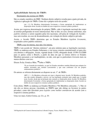195
Aplicabilidade Interna de TRIPs
Destinatário das normas do TRIPs
São os estados membros da OMC. Nenhum direito subjetivo resulta para a parte privada, da
vigência e aplicação do TRIPs. Como diz o próprio texto do acordo:
(art. 1.1) Os Membros determinarão livremente a forma apropriada de implementar as
disposições deste Acordo no âmbito de seus respectivos sistema e prática jurídicos.
Assim, por expressa determinação do próprio TRIPs, cabe à legislação nacional dar corpo
às normas prefiguradas no texto internacional. Não se têm, no caso, normas uniformes, mas
padrões mínimos a serem seguidos pelas leis nacionais, sob pena de violação do Acordo -
mas sem resultar, no caso de desatendimento, em violação de direito subjetivo privado.
Assim, o Acordo TRIPs determina que os Estados Membros legislem livremente,
respeitados certos padrões mínimos.
TRIPs exige lei interna, mas não é lei interna.
TRIPs é um acordo de “direitos mínimos”, um piso mínimo para as legislações nacionais.
TRIPs se endereça aos Estados Soberanos, e (no nosso sistema constitucional) só para eles
cria direitos e obrigações. Assim, vigendo desde 1/1/95, obrigando desde 1/1/96 (1/1/2000
para os países como o Brasil), a partir da data em que se tornou efetivo os Estados
Membros passaram a ser inadimplentes, ou não, sem que os particulares tivessem mais ou
menos direitos com isso.
Dizem Ávila, Urrutia e Mier, 348
sobre o TRIPs:
“Es un Acuerdo de resultados, ya que los Estados miembros tendrán libertad para adoptar los
medios racionales que estimen convenientes y que sean conformes con sus propios
ordenamientos jurídicos”.
Os autores se referem diretamente ao disposto no art. 1o
. de TRIPs:
ART.1. 1 - Os Membros colocarão em vigor o disposto neste Acordo. Os Membros poderão,
mas não estarão obrigados a prover, em sua legislação, proteção mais ampla que a exigida
neste Acordo, desde que tal proteção não contrarie as disposições deste Acordo. Os Membros
determinarão livremente a forma apropriada de implementar as disposições deste Acordo no
âmbito de seus respectivos sistema e prática jurídicos.
Com efeito, TRIPs se endereça ao Estados Membros (“Os Membros colocarão...”). Não só
são eles as únicas pessoas vinculadas ao TRIPS (que não obriga ou favorece às partes
privadas), como têm liberdade para legislar como melhor entenderem de acordo com o
respectivo sistema jurídico.
Uma vez mais, Carlos Correa, op. Cit., p. 35:
348 Regulación del Comercio Internacional tras la Ronda Uruguay, Tecnos, Madrid, 1996, p. 192,
 
