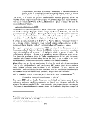 196
“Las disposiciones del Acuerdo están dirigidas a los Estados y no modifican directamente la
situación jurídica de las partes privadas, quienes no podrán reclamar derechos en virtud del
Acuerdo hasta y la medida que el mismo sea receptado por la legislación nacional”
Com efeito, se o acordo se aplicasse imediatamente, nenhum propósito haveria em
conceder um ano aos países desenvolvidos para “trazerem sua legislação à conformidade”,
como diz o Comunicado Oficial da OMC. Muito menos o prazo de cinco e dez anos dos
países em desenvolvimento.
Aplicabilidade interna de TRIPs
Vale lembrar aqui o trecho de Francisco Rezek acima citado, segundo o qual na medida que
um tratado estabeleça obrigações mútuas a cargo dos Estados Pactuantes, sem criar um
quadro normativo que se projete sobre os particulares e cuja realidade operacional possam
estes, a todo o momento, reclamar do poder público, é de se ter como certo que o fiel
cumprimento do acordo só pode ser exigido do Estado-parte pelo co-pactuante.
A hipótese é exatíssimamente a de TRIPs 349
. O Acordo não cria “um quadro normativo
que se projete sobre os particulares e cuja realidade operacional possam estes, a todo o
momento, reclamar do poder público”, como ensina Rezek. Provaremos a seguir.
Ocorre que – como se verá – as normas de TRIPs não criam direito diretamente em favor
das partes privadas. O órgão jurisdicional da OMC já o declarou, como se verá a seguir, em
várias oportunidades; tal proposta – de aplicação direta às partes privadas – foi
explicitamente submetida e rejeitada na negociação do Acordo. Mais ainda, como reitera a
Corte Européia, a aplicação direta de TRIPs frustaria um dos direitos mais importantes
garantidos aos Estados-membros pelo sistema da OMC, o de negociar e de prover
compensações no caso de um descumprimento das normas fixadas em TRIPs.
Não se alegue que, no sistema constitucional brasileiro há a aplicação direta dos tratados.
Como se sabe, a jurisprudência citada e recitada do STF, sobre a aplicação de tratados no
direito interno, refere-se especificamente a leis uniformes. Ou seja, tratados que
determinam a aplicação de certas normas uniformes na esfera interna dos países membros.
Porque TRIPs não é uma lei uniforme, como a do cheque ou da letra de câmbio.
Diz Carlos Correa, na mais detalhada e precisa obra escrita sobre o Acordo TRIPS 350
:
“El Acuerdo no constituye de forma alguna una ley uniforme”.
Com efeito, TRIPs dá aos Estados-Membros a possibilidade de legislar dentro de certos
parâmetros, realizando equilíbrios adequados em face de seus interesses nacionais. Dar
aplicação direta às normas de TRIPs – o que jamais foi contemplado por seus elaboradores,
e é rejeitado pela esmagadora maioria dos sistemas constitucionais – impediria cada país de
349
Vide REIS, Marcio Monteiro. Os tratados no ordenamento jurídico brasileiro: estudos e comentários. Revista Forense,
Rio de Janeiro, v. 349, p. 443-463, jan./mar. 2000.
350 Acuerdo TRIPs, Ed. Ciudad Argentina 1996, p. 35
 