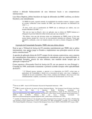 197
realizar o delicado balanceamento de seus interesses locais e seu compromissos
internacionais.
Luiz Olavo Baptista, árbitro brasileiro do órgão de diferendos da OMC confirma, no direito
brasileiro, este entendimento:
“O TRIPS faz parte, segundo entendo, da modalidade dos tratados-contrato e integra o grupo
de acordos conhecidos como tratados da OMC, que foram aprovados em Marrakesh em
1994.” (...)
“É claro, assim, que os mandamento do TRIPS não se endereçam aos súditos, mas aos
Estados-Membros da OMC”. (...)
“Ele está em vigor no Brasil e deve ser aplicado, mas os efeitos do TRIPS limitam-se à
obrigação do governo federal de editar normas para que seja cumprido.” (...)
“Por último, creio que não devemos tentar nos fundamentar no TRIPS como se fora uma
norma interna, porque há o risco de ver essa pretensão rejeitada nos tribunais. Temos que
entendê-lo, realmente, como um tratado-contrato, tal como as demais obrigações da OMC”
351
.
A posição da Comunidade Européia: TRIPs não tem efeitos diretos
Note-se que o Tribunal de Justiça da CE entendeu repetidamente que TRIPs não se aplica
internamente, mas apenas junge os Estados a implementar seus princípios através de seus
meios constitucionais 352
.
A questão da aplicação direta do GATT sempre foi de extrema controvérsia, com a maioria
dos entendimentos doutrinários e jurisprudenciais entendendo pela sua impossibilidade. A
Comunidade Européia, através de seus tribunais, tem mantido desde sempre que tal
aplicação é impossível 353
.
Como reportou o Procurador Geral de Justiça da CE, em seu parecer no caso Portugal v.
Conselho de 1999, analisando exatamente o primeiro acórdão europeu sobre aplicabilidade
do GATT :
“ O Tribunal passou, portanto, a apreciar se as disposições do GATT «criam para os
particulares da Comunidade o direito de as invocarem em juízo, com vista a impugnar a
validade de um acto comunitário». Para o fazer, continua este Tribunal, «deve ter-se em vista
simultaneamente o espírito, a economia e os termos do Acordo Geral» (n.os 19 e 20).
351
Revista da ABPI – Anais do XVI Seminário Nacional de Propriedade Intelectual – 1996
352
Vide O estudo de Harvard, de autoria de Judson Osterhoudt Berkey, The European Court Of Justice And Direct
Effect For The Gatt: A Question Worth Revisiting, encontrado em
http://www.jeanmonnetprogram.org/papers/papers99.html . Vide especialmente o estudo da New York University, de
autoria de Gaëlle Bontinck, The TRIPs Agreement and The ECJ: A New Dawn? Some Comments About Joined Cases C-
300/98 and C-392/98, Parfums Dior and Assco Gerüste, encontrado em
http://www.jeanmonnetprogram.org/papers/papers01.html , ambas fontes consultadas em 17/5/02.
353
Acórdão do Tribunal da CE de 12 de dezembro de 1972, International Fruit Company NV and other v Produktschap
voor Groenten en Fruit, Joined Cases 21-24/72, [1972] ECR 1219. Mais recentemente, o acórdão de 5 de outubro de
1994, Federal Republic of Germany v Council of the European Union, Case C-280/93, [1994] ECR I-4973 at para. 106ff.
 