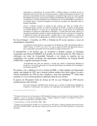 198
Analisando as características do acordo GATT, o Tribunal chegou à conclusão de que as
disposições deste acordo não são invocáveis perante os órgãos jurisdicionais nacionais e isto
com base essencialmente em duas considerações: em primeiro lugar, tendo em conta a grande
flexibilidade das normas, que permitem múltiplas possibilidades de derrogação e, em especial,
a faculdade de os Estados adoptarem actos unilaterais em caso de dificuldades excepcionais e,
em segundo lugar, o carácter incompleto do sistema de resolução dos diferendos entre os
Estados contratantes.
Assim, o Tribunal concluiu no sentido de que, embora, por força do Tratado CE, a
Comunidade tenha assumido, no âmbito de aplicação do GATT, os poderes já pertencentes
aos Estados-Membros e se bem que as disposições deste acordo devam ser consideradas
vinculativas no interior do ordenamento comunitário, o Acordo Geral não pode, todavia, ser
invocado por particulares perante os órgãos jurisdicionais nacionais e de que, por conseguinte,
o Tribunal de Justiça não pode decidir o conflito entre o acto comunitário e a norma do
GATT, no quadro de uma impugnação de validade ao abrigo do artigo 177o. do Tratado (18).”
No Caso Portugal v. Conselho, de 1999, o Tribunal da CE assim reportou o status da
jurisprudência comunitária:
«o Tribunal de Justiça declarou, no acórdão de 5 de Outubro de 1994, Alemanha/Conselho (C-
280/93, Colect., p. I-4973, n.os 103 a 112), que as regras do GATT não têm efeito directo e
que os particulares não podem invocá-las perante os órgãos jurisdicionais» 354
O entendimento é tão pacífico que, ao incorporar a Rodada Uruguai na legislação
comunitária, pela Decisão 94/800/CE do Conselho, de 22 de Dezembro de 1994, relativa à
celebração, em nome da Comunidade Europeia e em relação às matérias da sua
competência, dos acordos resultantes das negociações multilaterais do Uruguay Round
(1986/1994), a seguinte declaração foi feita:
“Considerando que, pela sua natureza, o Acordo que institui a Organização Mundial do
Comércio e seus anexos não pode ser invocado directamente nos tribunais da Comunidade e
dos Estados-membros” 355
No entanto, com a afluência do novo sistema da OMC, o órgão julgador da Organização
argüiu, num julgado de 1997, que a situação jurídica mudara, para certos efeitos, eis que o
sistema introduzido em 1994 era mais complexo e mais bem aparelhado 356
. Cabia então
examinar se o novo sistema propiciava aplicação direta de suas normas.
O parecer do Procurador Geral de Justiça da CE no caso Portugal de 1999 discorre
cuidadosamente sobre tal tema:
Tem sido justamente sublinhado pela doutrina que as normas da Organização Mundial de
Comércio se diferenciam, por natureza, das disposições do precedente acordo GATT: um
354
Acórdão do Tribunal de 23 de Novembro de 1999. República Portuguesa contra Conselho da União Europeia. Política
comercial - Acesso ao mercado dos produtos têxteis - Produtos originários da Índia e do Paquistão. Processo C-
149/96.Colectânea da Jurisprudência 1999 página I-08395.
355
Jornal oficial no. L 336 de 23/12/1994 P. 0001 - 0002
356
Relatório do Corpo Recursal da OMC em 21 de fevereiro de 1997, Brazil - Measures affecting Desiccated Coconut,
AB-1996-4, WT/DS22/AB/R, o qual alega que "unlike the previous GATT system, the WTO Agreement is a single treaty
instrument."
 