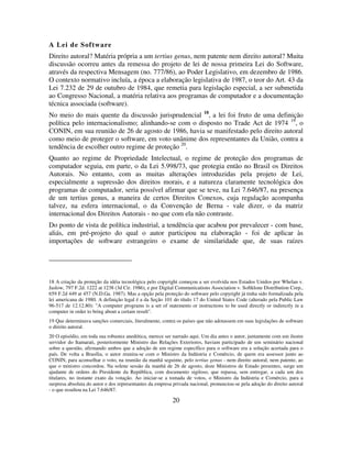 20
A Lei de Software
Direito autoral? Matéria própria a um tertius genus, nem patente nem direito autoral? Muita
discussão ocorreu antes da remessa do projeto de lei de nossa primeira Lei do Software,
através da respectiva Mensagem (no. 777/86), ao Poder Legislativo, em dezembro de 1986.
O contexto normativo incluía, a época a elaboração legislativa de 1987, o teor do Art. 43 da
Lei 7.232 de 29 de outubro de 1984, que remetia para legislação especial, a ser submetida
ao Congresso Nacional, a matéria relativa aos programas de computador e a documentação
técnica associada (software).
No meio do mais quente da discussão jurisprudencial 18
, a lei foi fruto de uma definição
política pelo internacionalismo; alinhando-se com o disposto no Trade Act de 1974 19
, o
CONIN, em sua reunião de 26 de agosto de 1986, havia se manifestado pelo direito autoral
como meio de proteger o software, em voto unânime dos representantes da União, contra a
tendência de escolher outro regime de proteção 20
.
Quanto ao regime de Propriedade Intelectual, o regime de proteção dos programas de
computador seguia, em parte, o da Lei 5.998/73, que protegia então no Brasil os Direitos
Autorais. No entanto, com as muitas alterações introduzidas pela projeto de Lei,
especialmente a supressão dos direitos morais, e a natureza claramente tecnológica dos
programas de computador, seria possível afirmar que se teve, na Lei 7.646/87, na presença
de um tertius genus, a maneira de certos Direitos Conexos, cuja regulação acompanha
talvez, na esfera internacional, o da Convenção de Berna - vale dizer, o da matriz
internacional dos Direitos Autorais - no que com ela não contraste.
Do ponto de vista de política industrial, a tendência que acabou por prevalecer - com base,
aliás, em pré-projeto do qual o autor participou na elaboração - foi de aplicar às
importações de software estrangeiro o exame de similaridade que, de suas raízes
18 A criação da proteção da idéia tecnológica pelo copyright começou a ser evolvida nos Estados Unidos por Whelan v.
Jaslow, 797 F.2d. 1222 at 1238 (3d Cir. 1986), e por Digital Communications Association v. Softklone Distribution Corp.,
659 F.2d 449 at 457 (N.D.Ga. 1987). Mas a opção pela proteção do software pelo copyright já tinha sido formalizada pela
lei americana de 1980. A definição legal é a da Seção 101 do título 17 do United States Code (alterado pela Public Law
96-517 de 12.12.80): "A computer programs is a set of statements or instructions to be used directly or indirectly in a
computer in order to bring about a certain result".
19 Que determinava sanções comerciais, literalmente, contra os países que não adotassem em suas legislações de software
o direito autoral.
20 O episódio, em toda sua robustez anedótica, merece ser narrado aqui. Um dia antes o autor, juntamente com um ilustre
servidor do Itamarati, posteriormente Ministro das Relações Exteriores, haviam participado de um seminário nacional
sobre a questão, afirmando ambos que a adoção de um regime específico para o software era a solução acertada para o
país. De volta a Brasília, o autor reunira-se com o Ministro da Indústria e Comércio, de quem era assessor junto ao
CONIN, para aconselhar o voto, na reunião da manhã seguinte, pelo tertius genus - nem direito autoral, nem patente, ao
que o ministro concordou. Na solene sessão da manhã de 26 de agosto, doze Ministros de Estado presentes, surge um
ajudante de ordens do Presidente da República, com documento sigiloso, que repassa, sem entregar, a cada um dos
titulares, no instante exato da votação. Ao iniciar-se a tomada de votos, o Ministro da Indústria e Comércio, para a
surpresa absoluta do autor e dos representantes da empresa privada nacional, pronunciou-se pela adoção do direito autoral
- o que resultou na Lei 7.646/87.
 