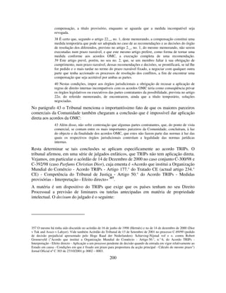 200
compensação, a título provisório, enquanto se aguarda que a medida incompatível seja
revogada.
38 É certo que, segundo o artigo 22._, no. 1, deste memorando, a compensação constitui uma
medida temporária que pode ser adoptada no caso de as recomendações e as decisões do órgão
de resolução dos diferendos, previsto no artigo 2._, no. 1, do mesmo memorando, não serem
executadas num prazo razoável, e que este mesmo artigo prefere, como forma de tornar uma
medida conforme aos acordos OMC, a execução completa de uma recomendação.
39 Este artigo prevê, porém, no seu no. 2, que, se um membro faltar à sua obrigação de
cumprimento, num prazo razoável, dessas recomendações e decisões, se prontificará, se tal lhe
for pedido e o mais tardar no termo do prazo razoável fixado, a negociar com qualquer outra
parte que tenha accionado os processos de resolução dos conflitos, a fim de encontrar uma
compensação que seja aceitável por ambas as partes.
40 Nestas condições, impor aos órgãos jurisdicionais a obrigação de recusar a aplicação de
regras de direito internas incompatíveis com os acordos OMC teria como conseqüência privar
os órgãos legislativos ou executivos das partes contratantes da possibilidade, prevista no artigo
22o. do referido memorando, de encontrarem, ainda que a título temporário, soluções
negociadas.
No parágrafo 43 o Tribunal menciona o importantíssimo fato de que os maiores parceiros
comerciais da Comunidade também chegaram a conclusão que é impossível dar aplicação
direta aos acordos da OMC:
43 Além disso, não sofre contestação que algumas partes contratantes, que, do ponto de vista
comercial, se contam entre os mais importantes parceiros da Comunidade, concluíram, à luz
do objecto e da finalidade dos acordos OMC, que estes não fazem parte das normas à luz das
quais os respectivos órgãos jurisdicionais controlam a legalidade das normas jurídicas
internas.
Resta determinar se tais conclusões se aplicam especificamente ao acordo TRIPs. O
tribunal afirmou, em uma série de julgados enfáticos, que TRIPs não tem aplicação direta.
Vejamos, em particular o acórdão de 14 de Dezembro de 2000 no caso conjunto C-300/98 e
C-392/98 (caso Parfums Christian Dior), cuja ementa é «Acordo que institui a Organização
Mundial do Comércio - Acordo TRIPs - Artigo 177.° do Tratado CE (actual artigo 234.°
CE) - Competência do Tribunal de Justiça - Artigo 50.° do Acordo TRIPs - Medidas
provisórias - Interpretação - Efeito directo» 357
.
A matéria é um dispositivo do TRIPs que exige que os países tenham no seu Direito
Processual a previsão de liminares ou tutelas antecipadas em matéria de propriedade
intelectual. O decisum do julgado é o seguinte:
357 O mesmo há tinha sido discutido no acórdão de 16 de junho de 1998 (Hermès) e no de 14 de dezembro de 2000 (Dior
v Tuk and Assco v Lahyer). Vide também Acórdão do Tribunal de 13 de Setembro de 2001 no processo C-89/99 (pedido
de decisão prejudicial apresentado pelo Hoge Raad der Nederlanden): Schieving-Nijstad vof e o. contra Robert
Groeneveld ("Acordo que institui a Organização Mundial do Comércio - Artigo 50.°, n.° 6, do Acordo TRIPs -
Interpretação - Efeito directo - Aplicação a um processo pendente de decisão quando da entrada em vigor relativamente ao
Estado em causa - Condições em que é fixado um prazo para propositura da acção principal - Cálculo do mesmo prazo")
Jornal Oficial nº C 303 de 27/10/2001 p. 0002 – 0003.
 
