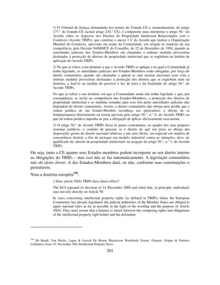 201
1) O Tribunal de Justiça, demandado nos termos do Tratado CE e, nomeadamente, do artigo
177.° do Tratado CE (actual artigo 234.° CE), é competente para interpretar o artigo 50.° do
Acordo sobre os Aspectos dos Direitos de Propriedade Intelectual Relacionados com o
Comércio (Acordo TRIPs), que constitui o anexo 1 C do Acordo que institui a Organização
Mundial do Comércio, aprovado em nome da Comunidade, em relação às matérias da sua
competência, pela Decisão 94/800/CE do Conselho, de 22 de Dezembro de 1994, quando as
autoridades judiciais dos Estados-Membros são chamadas a ordenar medidas provisórias
destinadas à protecção de direitos de propriedade intelectual que se englobam no âmbito de
aplicação do Acordo TRIPs.
2) No que se refere a um domínio a que o Acordo TRIPs se aplique e no qual a Comunidade já
tenha legislado, as autoridades judiciais dos Estados-Membros estão obrigadas, por força do
direito comunitário, quando são chamadas a aplicar as suas normas nacionais com vista a
ordenar medidas provisórias destinadas à protecção dos direitos que se englobam num tal
domínio, a fazê-lo na medida do possível à luz da letra e da finalidade do artigo 50.° do
Acordo TRIPs.
No que se refere a um domínio em que a Comunidade ainda não tenha legislado e que, por
conseqüência, se inclui na competência dos Estados-Membros, a protecção dos direitos de
propriedade intelectual e as medidas tomadas para esse fim pelas autoridades judiciais não
dependem do direito comunitário. Assim, o direito comunitário não obriga nem proíbe que a
ordem jurídica de um Estado-Membro reconheça aos particulares o direito de se
fundamentarem directamente na norma prevista pelo artigo 50.°, n.° 6, do Acordo TRIPs ou
que tal ordem jurídica imponha ao juiz a obrigação de aplicar oficiosamente essa norma.
3) O artigo 50.° do Acordo TRIPs deixa às partes contratantes, no quadro dos seus próprios
sistemas jurídicos, o cuidado de precisar se o direito de agir em juízo ao abrigo das
disposições gerais do direito nacional relativas a um acto ilícito, em especial em matéria de
concorrência desleal, a fim de proteger um modelo industrial contra as imitações, deve ser
qualificado de «direito de propriedade intelectual» na acepção do artigo 50.°, n.° 1, do Acordo
TRIPs.
Ou seja, tanto a CE quanto seus Estados membros podem incorporar ao seu direito interno
as obrigações do TRIPs – mas isso não se faz automaticamente. A legislação comunitária
não dá efeito direto. A dos Estados-Membros dará, ou não, conforme suas constituições o
permitirem.
Nota a doutrina européia358
:
1 Does article 50(6) TRIPs have direct effect?
The ECJ repeated its decision of 14 December 2000 and ruled that, in principle, individuals
may not rely directly on Article 50.
In cases concerning intellectual property rights (as defined in TRIPs) where the European
Community has already legislated, the judicial authorities of the Member States are obliged to
apply national rules as far as possible in the light of the wording and the purpose of Article
50(6). They must ensure that a balance is struck between the competing rights and obligations
of the intellectual property right holder and the defendant.
358
De Bandt, Van Hecke, Lagae & Loesch De Brauw Blackstone Westbroek Gianni, Origoni, Grippo & Partners
Linklaters, Issue 19, November 200, Intellectual Property News
 