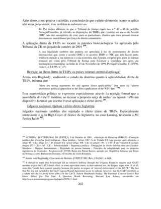 202
Além disso, como precisa o acórdão, a conclusão de que o efeito direto não ocorre se aplica
não só às processuais, mas também às substantivas:
44. Por razões idênticas às que o Tribunal de Justiça expôs nos n.os
42 a 46 do acórdão
Portugal/Conselho, já referido, as disposições do TRIPs, que constitui um anexo do Acordo
OMC, não são susceptíveis de criar, para os particulares, direitos que estes possam invocar
directamente num tribunal por força do direito comunitário.
A aplicação direta da TRIPs no tocante às patentes biotecnológicas foi apreciada pelo
Tribunal da CE em julgado de outubro de 2001 359
:
A sua legalidade também não poderia ser apreciada à luz de instrumentos de direito
internacional que, como o acordo OMC e os acordos TRIPs e OTC que dele fazem parte,
tendo em atenção a sua natureza e a sua economia, não figuram, em princípio, entre as normas
tomadas em conta pelo Tribunal de Justiça para fiscalizar a legalidade dos actos das
instituições comunitárias (acórdão de 23 de Novembro de 1999, Portugal/Conselho, C-149/96,
Colect., p. I-8395, n.° 47).
Rejeição ao efeito direto do TRIPs: os países votaram contra tal aplicação
Armin von Bogdandy, analisando o estado da doutrina quanto à aplicabilidade direta de
TRIPs, informa que:
"there are strong arguments for and against direct applicability" [but there is] "almost
unanimous political opposition to the direct application of the WTO law." 360
Essa unanimidade política se expressou especialmente através da rejeição formal que a
assembléia do GATT mostrou, ao recusar a proposta suíça de incluir no Acordo 1994 um
dispositivo fazendo que o texto tivesse aplicação e efeito direto 361
.
Julgados nacionais rejeitam o efeito direto: Inglaterra
Julgados nacionais também têm rejeitado o efeito direto de TRIPs. Especialmente
interessante é o da High Court of Justice da Inglaterra, no caso Lanzing, relatando o Mr
Justice Jacob 362
:
359
ACÓRDÃO DO TRIBUNAL DE JUSTIÇA, 9 de Outubro de 2001 , «Anulação da Directiva 98/44/CE - Protecção
jurídica das invenções biotecnológicas - Base jurídica - Artigo 100.°-A do Tratado CE (que passou, após alteração, a
artigo 95.° CE), artigo 235.° do Tratado CE (actual artigo 308.° CE) ou artigos 130.° e 130.°-F do Tratado CE (actuais
artigos 157.° CE e 163.° CE) - Subsidariedade - Segurança jurídica - Obrigações de direito internacional dos Estados-
Membros - Direitos fundamentais - Dignidade da pessoa humana - Princípio da colegialidade para os projectos
legislativos da Comissão» No processo C-377/98, Reino dos Países Baixos, apoiado por República Italiana,e por Reino
da Noruega, contra Parlamento Europeu, e Conselho da União Europeia,
360
Armin von Bogdandy, Case note on Hermès, [1999] C.M.L.Rev. (36) 663, at 668.
361
It should be noted that Switzerland led an initiative halfway through the Uruguay Round to require each GATT
member to give the GATT direct effect, or some equivalent status, in their national law. As Kuijper, supra note 11, at 65,
notes this "would have assured equality between the parties in respect of `internal enforcement' of the GATT." The fact
that this was not included in the final Uruguay Round Agreement seems to indicate, however, that the GATT members as
a whole still do not desire direct effect for the GATT, Judson Osterhoudt Berkey, The European Court of Justice And
Direct Effect For The Gatt: A Question Worth Revisiting, Harvard Law School, encontrado em
http://www.jeanmonnetprogram.org/papers/98/98-3-.html
 