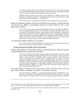 203
67. I think the point really merits no further consideration, but it is only fair that I go into
some of the arguments further. First then I think it worthy of note that the language of TRIPS
is not that of a Treaty intended by the signatories to have direct effect:
“Members shall give effect to the provisions of this Agreement.... Members shall be free to
determine the appropriate method of implementing the provisions of this Agreement within
their own legal system and practice” - see Article 1(1).
And as I have said it is accepted that other signatories do not consider it to have such effect.
Quanto ao argumento (também suscitado por Portugal no caso perante o Tribunal Europeu
de Justiça) de que TRIPs é essencialmente diferente do acordo GATT de 1947, a corte
inglesa assim concluiu:
76. I do not see any of this as altering the fundamental character of the WTO and TRIPS as
merely an agreement between nations. In the end there is still great flexibility. Moreover the
very nature of the machinery imposed, urging members towards compliance, is inconsistent
with the notion that the Treaty itself is self-executing by way of conferring private rights on
citizens. Mr. Hoskins who argued the TRIPS point so splendidly, said that TRIPS is “far more
binding” than GATT 1947. But ultimately it is not binding and I have no doubt that the
distinctions of procedure he relies upon are distinctions without a difference.
A conclusão do acórdão (unânime) é assim enfática:
82. I conclude that the WTO and TRIPS is not capable of having direct effect and that the
point is so self-evident as to fall within the acte claire doctrine.
O órgão jurisdicional da OMC rejeita o efeito direto
Nada de extraordinário em tal conclusão. Mesmo os doutrinadores mais imparciais reiteram
a impossibilidade prática e jurídica do efeito direto:
The reasons for being cautious about drawing comparisons between the direct effect granted
to the other international agreements and direct effect for the GATT 47 apply to the new
GATT as well. The GATT 47 preamble, which is still the preamble to the GATT today,
conveys the message that the GATT system is designed merely to provide a forum for
engaging in multilateral negotiations directed at trade liberalization. And while it is true that
the GATT system has produced some agreements requiring harmonization, most noticeably
the Uruguay Round Agreements on Antidumping, Subsidies, and Trade Related Aspects of
Intellectual Property (TRIPS), it is also true that those agreements require national law
provisions protecting individual rights 363
Isso ocorre porque o Acordo de 1994 é, não menos do que o de 1947, e talvez mais, um
ajuste entre e Estados, e destinado a ter efeitos exclusivamente entre eles:
The GATT, however, ultimately is an agreement regulating the rights and obligations of its
members not individuals. The preamble to the GATT states that the members, as sovereign
states, recognize "that their relations in the field of trade and economic endeavor should be
362 UK High Court of Justice dated 20 December 1996 in the case of Lenzing AG's European Patent (UK), [1997]
R.P.C., 245, see p. 267 f, encontrado em http://www.bailii.org/ew/cases/EWHC/Admin/1996/390.html
363
Judson Osterhoudt Berkey, The European Court Of Justice And Direct Effect For The Gatt: A Question Worth
Revisiting, op.cit.
 